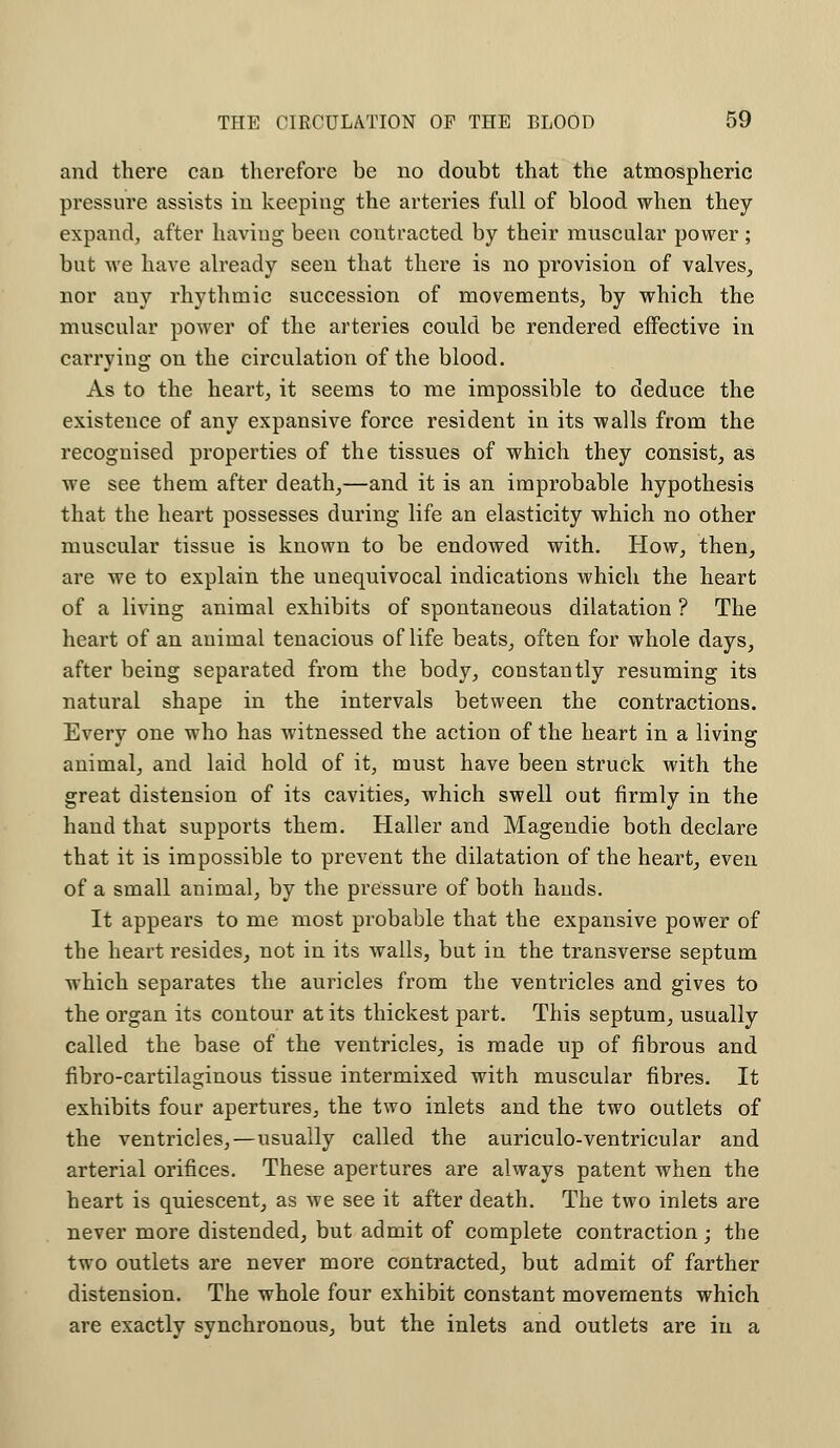 and there can therefore be no doubt that the atmospheric pressure assists in keeping the arteries full of blood when they expand, after having been contracted by their muscular power ; but we have already seen that there is no provision of valves, nor any rhythmic succession of movements, by which the muscular power of the arteries could be rendered effective in carrying on the circulation of the blood. As to the heart, it seems to me impossible to deduce the existence of any expansive force resident in its walls from the recognised properties of the tissues of which they consist, as we see them after death,—and it is an improbable hypothesis that the heart possesses during life an elasticity which no other muscular tissue is known to be endowed with. How, then, are we to explain the unequivocal indications which the heart of a living animal exhibits of spontaneous dilatation ? The heart of an animal tenacious of life beats, often for whole days, after being separated from the body, constantly resuming its natural shape in the intervals between the contractions. Every one who has witnessed the action of the heart in a living animal, and laid hold of it, must have been struck with the great distension of its cavities, which swell out firmly in the hand that supports them. Haller and Magendie both declare that it is impossible to prevent the dilatation of the heart, even of a small animal, by the pressure of both hands. It appears to me most probable that the expansive power of the heart resides, not in its walls, but in the transverse septum which separates the auricles from the ventricles and gives to the organ its contour at its thickest part. This septum, usually called the base of the ventricles, is made up of fibrous and fibro-cartilaginous tissue intermixed with muscular fibres. It exhibits four apertures, the two inlets and the two outlets of the ventricles,—usually called the auriculo-ventricular and arterial orifices. These apertures are always patent when the heart is quiescent, as we see it after death. The two inlets are never more distended, but admit of complete contraction; the two outlets are never more contracted, but admit of farther distension. The whole four exhibit constant movements which are exactly synchronous, but the inlets and outlets are in a