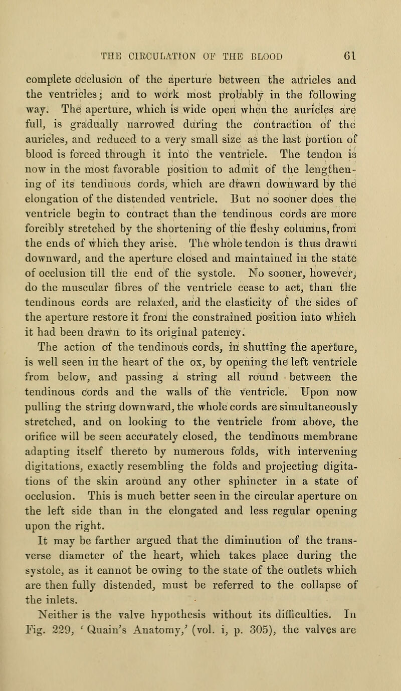 complete occlusion of the aperture between the auricles and the ventricles; and to work most ptob'ably in the following way. The aperture, which is wide open when the auricles are full, is gradually narrowed during the contraction of the auricles, and reduced to a very small size as the last portion of blood is forced through it into the ventricle. The tendon is now in the most favorable position to admit of the lengthen- ing of its tendinous cords, which are drawn downward by the elongation of the distended ventricle. But no sooner does the ventricle begin to contract than the tendinous cords are more forcibly stretched by the shortening of the fleshy columns, from the ends of which they arise. The whole tendon is thus drawn downward, and the aperture closed and maintained in the state of occlusion till the eud of the systole. No sooner, however, do the muscular fibres of the ventricle cease to act, than the tendinous cords are relaxed, and the elasticity of the sides of the aperture restore it from the constrained position into which it had been drawn to its original patency. The action of the tendinous cords, in shutting the aperture, is well seen in the heart of the ox, by opening the left ventricle from below, and passing a string all round between the tendinous cords and the walls of the ventricle. Upon now pulling the string downward, the whole cords are simultaneously stretched, and on looking to the ventricle from above, the orifice will be seen accurately closed, the tendinous membrane adapting itself thereto by numerous folds, with intervening digitations, exactly resembling the folds and projecting digita- tions of the skin around any other sphincter in a state of occlusion. This is much better seen in the circular aperture on the left side than in the elongated and less regular opening upon the right. It may be farther argued that the diminution of the trans- verse diameter of the heart, which takes place during the systole, as it cannot be owing to the state of the outlets which are then fully distended, must be referred to the collapse of the inlets. Neither is the valve hypothesis without its difficulties. In Fig. 229, f Quain's Anatomy/ (vol. i, p. 305), the valves are