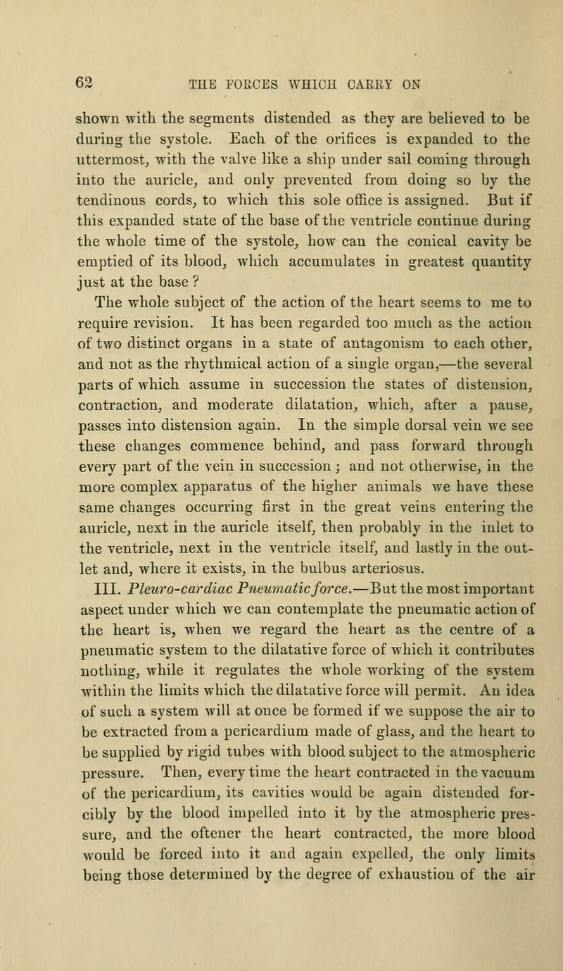 shown with the segments distended as they are believed to be during the systole. Each of the orifices is expanded to the uttermost, with the valve like a ship under sail coining through into the auricle, and only prevented from doing so by the tendinous cords, to which this sole office is assigned. But if this expanded state of the base of the ventricle continue during the whole time of the systole, how can the conical cavity be emptied of its blood, which accumulates in greatest quantity just at the base ? The whole subject of the action of the heart seems to me to require revision. It has been regarded too much as the action of two distinct organs in a state of antagonism to each other, and not as the rhythmical action of a single organ,—the several parts of which assume in succession the states of distension, contraction, and moderate dilatation, which, after a pause, passes into distension again. In the simple dorsal vein we see these changes commence behind, and pass forward through every part of the vein in succession ; and not otherwise, in the more complex apparatus of the higher animals we have these same changes occurring first in the great veins entering the auricle, next in the auricle itself, then probably in the inlet to the ventricle, next in the ventricle itself, and lastly in the out- let and, where it exists, in the bulbus arteriosus. III. Pleuro-cardiac Pneumatic force.—But the most important aspect under which we can contemplate the pneumatic action of the heart is, when we regard the heart as the centre of a pneumatic system to the dilatative force of which it contributes nothing, while it regulates the whole working of the system within the limits which the dilatative force will permit. An idea of such a system will at once be formed if we suppose the air to be extracted from a pericardium made of glass, and the heart to be supplied by rigid tubes with blood subject to the atmospheric pressure. Then, every time the heart contracted in the vacuum of the pericardium, its cavities would be again distended for- cibly by the blood impelled into it by the atmospheric pres- sure, and the oftener the heart contracted, the more blood would be forced into it and again expelled, the only limits being those determined by the degree of exhaustion of the air