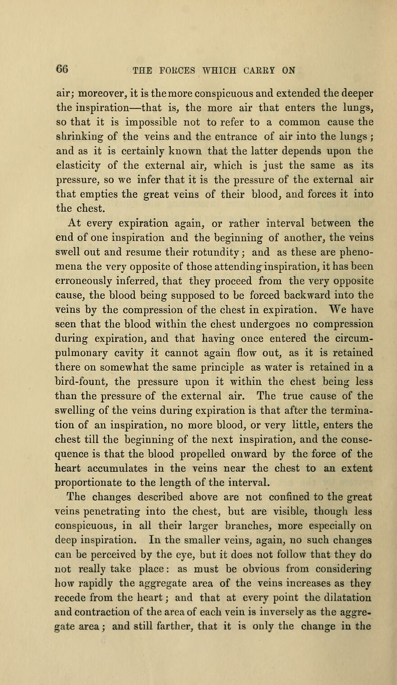 air; moreover, it is the more conspicuous and extended the deeper the inspiration—that is, the more air that enters the lungs, so that it is impossible not to refer to a common cause the shrinking of the veins and the entrance of air into the lungs ; and as it is certainly known that the latter depends upon the elasticity of the external air, which is just the same as its pressure, so we infer that it is the pressure of the external air that empties the great veins of their blood, and forces it into the chest. At every expiration again, or rather interval between the end of one inspiration and the beginning of another, the veins swell out and resume their rotundity; and as these are pheno- mena the very opposite of those attending inspiration, it has been erroneously inferred, that they proceed from the very opposite cause, the blood being supposed to be forced backward into the veins by the compression of the chest in expiration. We have seen that the blood within the chest undergoes no compression during expiration, and that having once entered the circum- pulmonary cavity it cannot again flow out, as it is retained there on somewhat the same principle as water is retained in a bird-fount, the pressure upon it within the chest being less than the pressure of the external air. The true cause of the swelling of the veins during expiration is that after the termina- tion of an inspiration, no more blood, or very little, enters the chest till the beginning of the next inspiration, and the conse- quence is that the blood propelled onward by the force of the heart accumulates in the veins near the chest to an extent proportionate to the length of the interval. The changes described above are not confined to the great veins penetrating into the chest, but are visible, though less conspicuous, in all their larger branches, more especially on deep inspiration. In the smaller veins, again, no such changes can be perceived by the eye, but it does not follow that they do not really take place: as must be obvious from considering how rapidly the aggregate area of the veins increases as they recede from the heart; and that at every point the dilatation and contraction of the area of each vein is inversely as the aggre- gate area; and still farther, that it is only the change in the