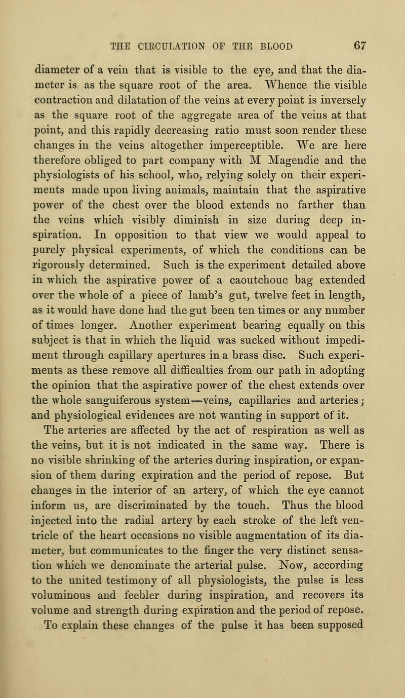 diameter of a vein that is visible to the eye, and that the dia- meter is as the square root of the area. Whence the visible contraction and dilatation of the veins at every point is inversely as the square root of the aggregate area of the veins at that point, and this rapidly decreasing ratio must soon render these changes in the veins altogether imperceptible. We are here therefore obliged to part company with M Magendie and the physiologists of his school, who, relying solely on their experi- ments made upon living animals, maintain that tlie aspirative power of the chest over the blood extends no farther than the veins which visibly diminish in size during deep in- spiration. In opposition to that view we would appeal to purely physical experiments, of which the conditions can be rigorously determined. Such is the experiment detailed above in which the aspirative power of a caoutchouc bag extended over the whole of a piece of lamVs gut, twelve feet in length, as it would have done had the gut been ten times or any number of times longer. Another experiment bearing equally on this subject is that in which the liquid was sucked without impedi- ment through capillary apertures in a brass disc. Such experi- ments as these remove all difficulties from our path in adopting the opinion that the aspirative power of the chest extends over the whole sanguiferous system—veins, capillaries and arteries; and physiological evidences are not wanting in support of it. The arteries are affected by the act of respiration as well as the veins, but it is not indicated in the same way. There is no visible shrinking of the arteries during inspiration, or expan- sion of them during expiration and the period of repose. But changes in the interior of an artery, of which the eye cannot inform us, are discriminated by the touch. Thus the blood injected into the radial artery by each stroke of the left ven- tricle of the heart occasions no visible augmentation of its dia- meter, but communicates to the finger the very distinct sensa- tion which we denominate the arterial pulse. Now, according to the united testimony of all physiologists, the pulse is less voluminous and feebler during inspiration, and recovers its volume and strength during expiration and the period of repose. To explain these changes of the pulse it has been supposed