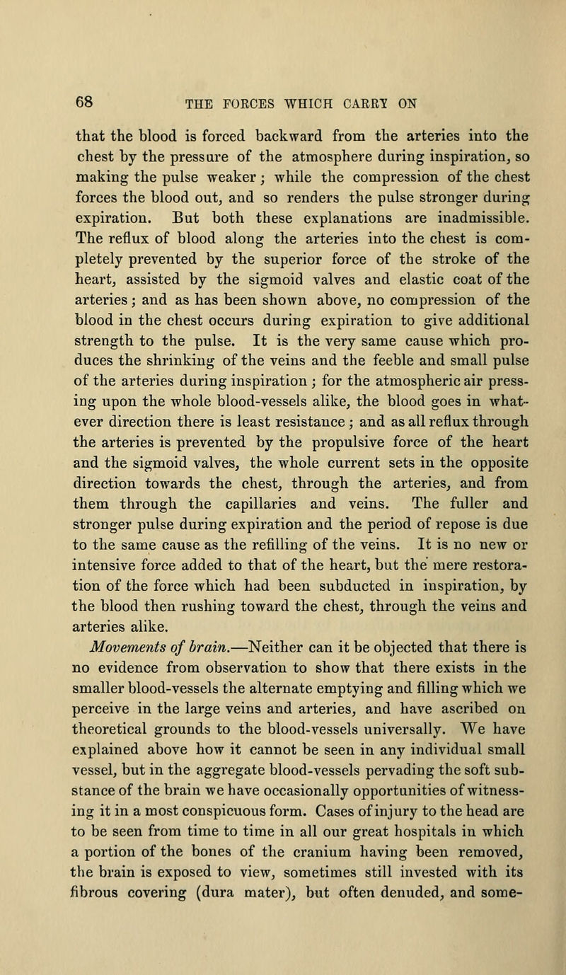 that the blood is forced backward from the arteries into the chest by the pressure of the atmosphere during inspiration, so making the pulse weaker; while the compression of the chest forces the blood out, and so renders the pulse stronger during expiration. But both these explanations are inadmissible. The reflux of blood along the arteries into the chest is com- pletely prevented by the superior force of the stroke of the heart, assisted by the sigmoid valves and elastic coat of the arteries; and as has been shown above, no compression of the blood in the chest occurs during expiration to give additional strength to the pulse. It is the very same cause which pro- duces the shrinking of the veins and the feeble and small pulse of the arteries during inspiration ; for the atmospheric air press- ing upon the whole blood-vessels alike, the blood goes in what- ever direction there is least resistance ; and as all reflux through the arteries is prevented by the propulsive force of the heart and the sigmoid valves, the whole current sets in the opposite direction towards the chest, through the arteries, and from them through the capillaries and veins. The fuller and stronger pulse during expiration and the period of repose is due to the same cause as the refilling of the veins. It is no new or intensive force added to that of the heart, but the mere restora- tion of the force which had been subducted in inspiration, by the blood then rushing toward the chest, through the veins and arteries alike. Movements of brain.—Neither can it be objected that there is no evidence from observation to show that there exists in the smaller blood-vessels the alternate emptying and filling which we perceive in the large veins and arteries, and have ascribed on theoretical grounds to the blood-vessels universally. We have explained above how it cannot be seen in any individual small vessel, but in the aggregate blood-vessels pervading the soft sub- stance of the brain we have occasionally opportunities of witness- ing it in a most conspicuous form. Cases of injury to the head are to be seen from time to time in all our great hospitals in which a portion of the bones of the cranium having been removed, the brain is exposed to view, sometimes still invested with its fibrous covering (dura mater), but often denuded, and some-