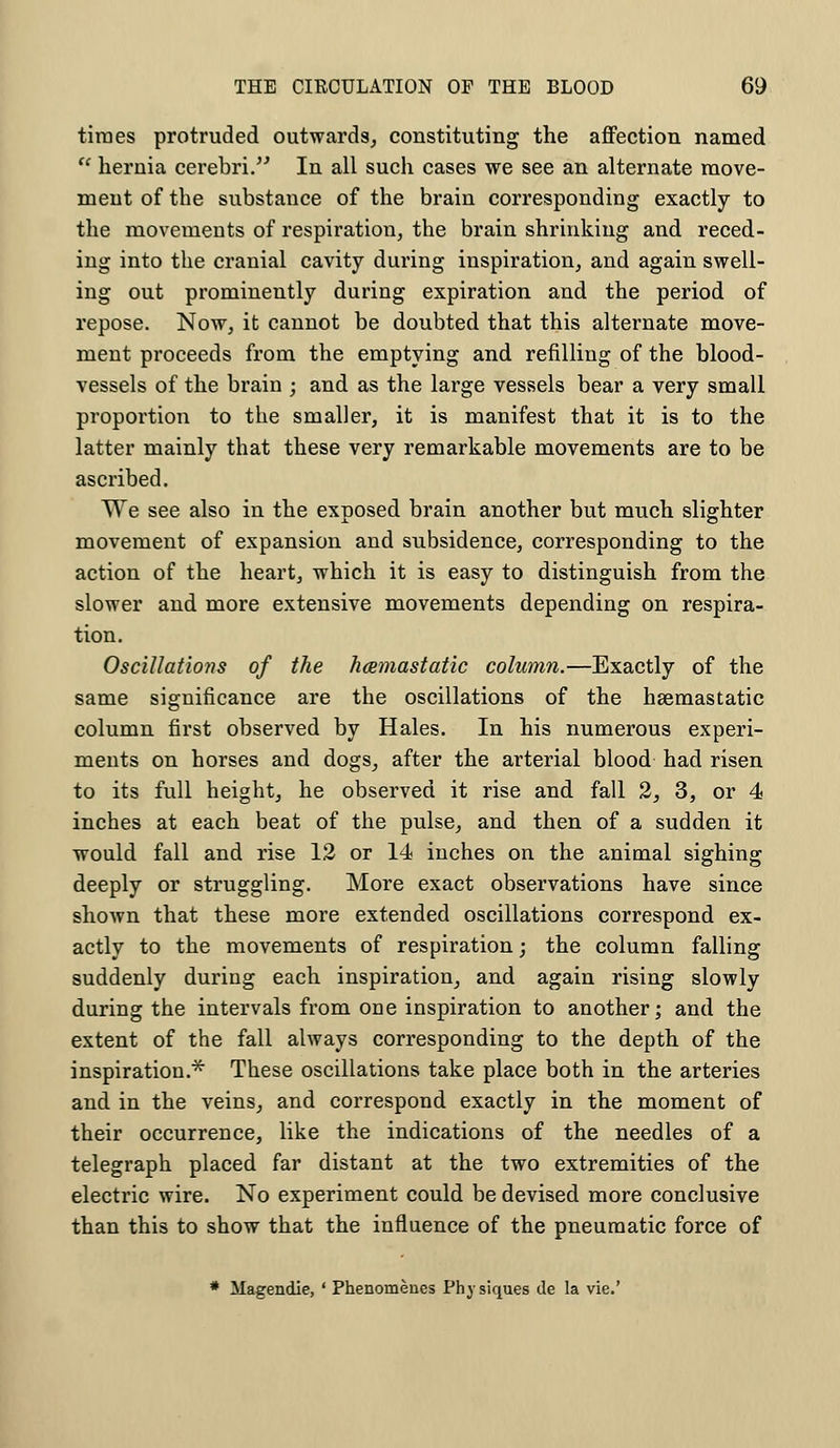 times protruded outwards, constituting the affection named  hernia cerebri. In all such cases we see an alternate move- ment of the substance of the brain corresponding exactly to the movements of respiration, the brain shrinking and reced- ing into the cranial cavity during inspiration, and again swell- ing out prominently during expiration and the period of repose. Now, it cannot be doubted that this alternate move- ment proceeds from the emptying and refilling of the blood- vessels of the brain ; and as the large vessels bear a very small proportion to the smaller, it is manifest that it is to the latter mainly that these very remarkable movements are to be ascribed. We see also in the exposed brain another but much slighter movement of expansion and subsidence, corresponding to the action of the heart, which it is easy to distinguish from the slower and more extensive movements depending on respira- tion. Oscillations of the hamastatic column.—Exactly of the same significance are the oscillations of the hsemastatic column first observed by Hales. In his numerous experi- ments on horses and dogs, after the arterial blood had risen to its full height, he observed it rise and fall 2, 3, or 4 inches at each beat of the pulse, and then of a sudden it would fall and rise 12 or 14 inches on the animal sighing deeply or struggling. More exact observations have since shown that these more extended oscillations correspond ex- actly to the movements of respiration; the column falling suddenly during each inspiration, and again rising slowly during the intervals from one inspiration to another; and the extent of the fall always corresponding to the depth of the inspiration.* These oscillations take place both in the arteries and in the veins, and correspond exactly in the moment of their occurrence, like the indications of the needles of a telegraph placed far distant at the two extremities of the electric wire. No experiment could be devised more conclusive than this to show that the influence of the pneumatic force of * Magendie, ' Phenomenes Physiques de la vie.'
