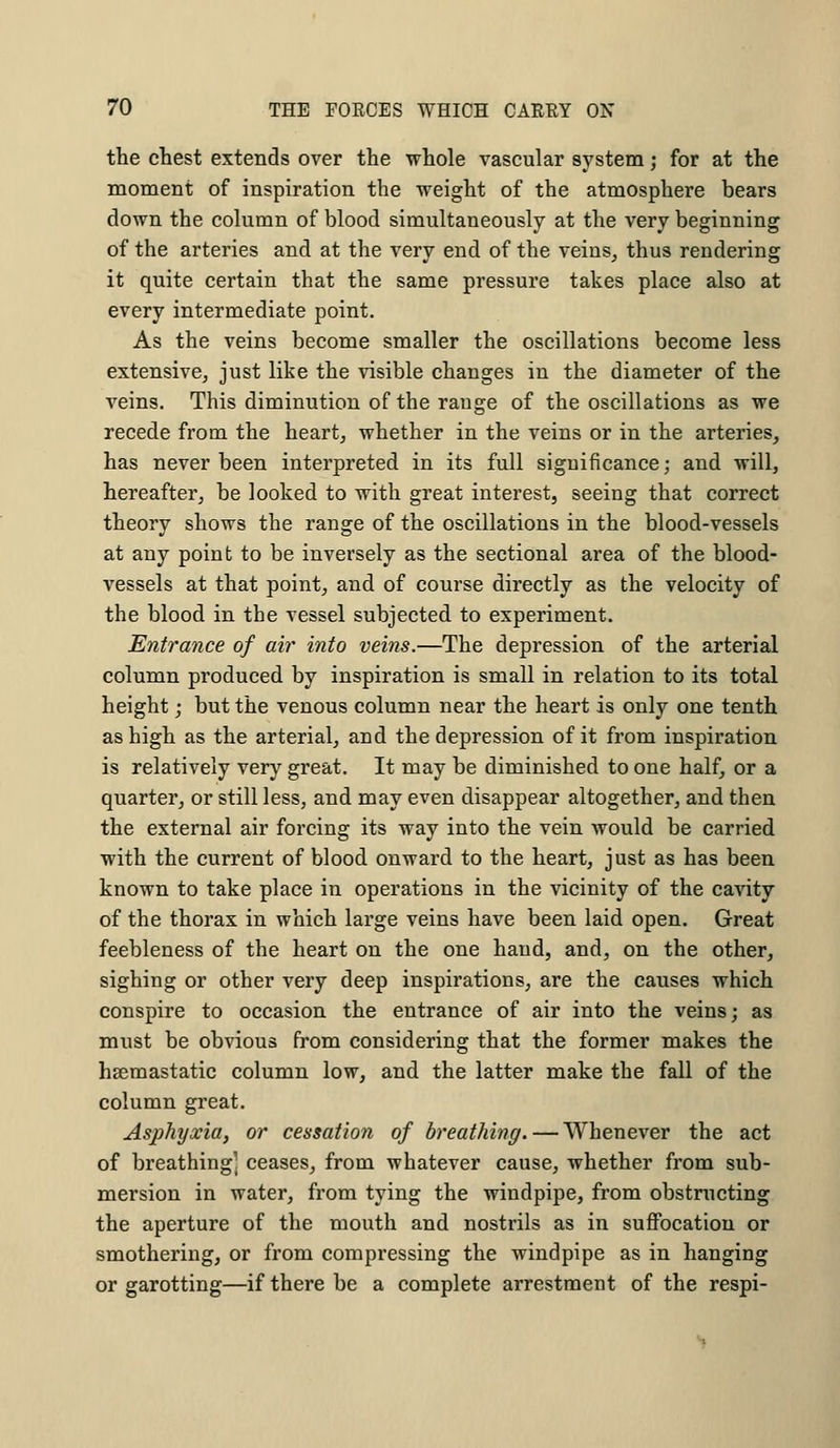 the chest extends over the whole vascular system; for at the moment of inspiration the weight of the atmosphere bears down the column of blood simultaneously at the very beginning of the arteries and at the very end of the veins, thus rendering it quite certain that the same pressure takes place also at every intermediate point. As the veins become smaller the oscillations become less extensive, just like the visible changes in the diameter of the veins. This diminution of the range of the oscillations as we recede from the heart, whether in the veins or in the arteries, has never been interpreted in its full significance; and will, hereafter, be looked to with great interest, seeing that correct theory shows the range of the oscillations in the blood-vessels at any point to be inversely as the sectional area of the blood- vessels at that point, and of course directly as the velocity of the blood in the vessel subjected to experiment. Entrance of air into veins.—The depression of the arterial column produced by inspiration is small in relation to its total height; but the venous column near the heart is only one tenth as high as the arterial, and the depression of it from inspiration is relatively very great. It may be diminished to one half, or a quarter, or still less, and may even disappear altogether, and then the external air forcing its way into the vein would be carried with the current of blood onward to the heart, just as has been known to take place in operations in the vicinity of the cavity of the thorax in which large veins have been laid open. Great feebleness of the heart on the one hand, and, on the other, sighing or other very deep inspirations, are the causes which conspire to occasion the entrance of air into the veins; as must be obvious from considering that the former makes the hsemastatic column low, and the latter make the fall of the column great. Asphyxia, or cessation of breathing. — Whenever the act of breathing] ceases, from whatever cause, whether from sub- mersion in water, from tying the windpipe, from obstructing the aperture of the mouth and nostrils as in suffocation or smothering, or from compressing the windpipe as in hanging or garotting—if there be a complete arrestment of the respi-