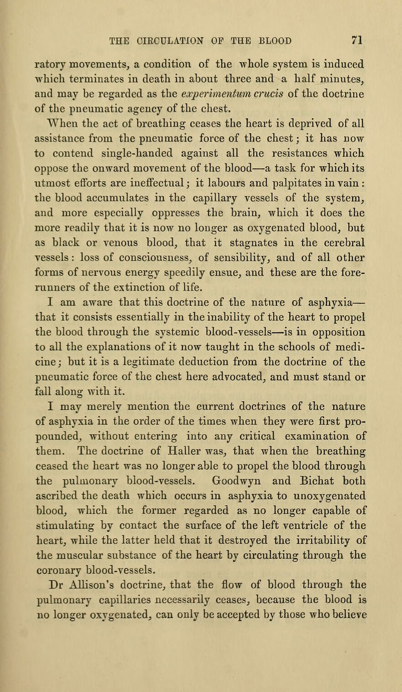 ratory movements, a condition of the whole system is induced which terminates in death in about three and a half minutes, and may be regarded as the ewperimentum cruris of the doctrine of the pneumatic agency of the chest. When the act of breathing ceases the heart is deprived of all assistance from the pneumatic force of the chest; it has now to contend single-handed against all the resistances which oppose the onward movement of the blood—a task for which its utmost efforts are ineffectual; it labours and palpitates in vain : the blood accumulates in the capillary vessels of the system, and more especially oppresses the brain, which it does the more readily that it is now no longer as oxygenated blood, but as black or venous blood, that it stagnates in the cerebral vessels: loss of consciousness, of sensibility, and of all other forms of nervous energy speedily ensue, and these are the fore- runners of the extinction of life. I am aware that this doctrine of the nature of asphyxia— that it consists essentially in the inability of the heart to propel the blood through the systemic blood-vessels—is in opposition to all the explanations of it now taught in the schools of medi- cine ; but it is a legitimate deduction from the doctrine of the pneumatic force of the chest here advocated, and must stand or fall along with it. I may merely mention the current doctrines of the nature of asphyxia in the order of the times when they were first pro- pounded, without entering into any critical examination of them. The doctrine of Haller was, that when the breathing ceased the heart was no longer able to propel the blood through the pulmonary blood-vessels. Goodwyn and Bichat both ascribed the death which occurs in asphyxia to unoxygenated blood, which the former regarded as no longer capable of stimulating by contact the surface of the left ventricle of the heart, while the latter held that it destroyed the irritability of the muscular substance of the heart by circulating through the coronary blood-vessels. Dr Allison's doctrine, that the flow of blood through the pulmonary capillaries necessarily ceases, because the blood is no longer oxygenated, can only be accepted by those who believe