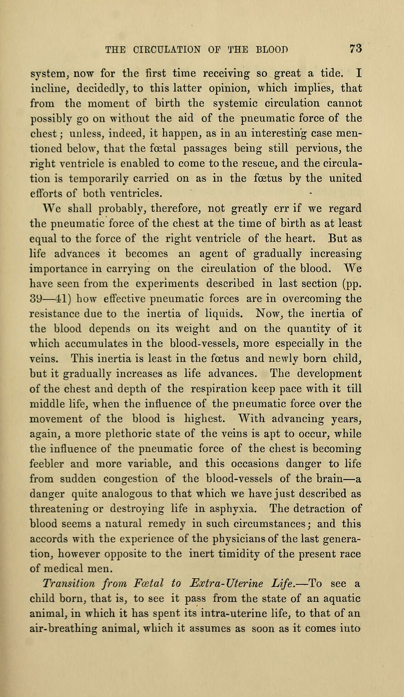system, now for the first time receiving so great a tide. I incline, decidedly, to this latter opinion, which implies, that from the moment of birth the systemic circulation cannot possibly go on without the aid of the pneumatic force of the chest; unless, indeed, it happen, as in an interesting case men- tioned below, that the foetal passages being still pervious, the right ventricle is enabled to come to the rescue, and the circula- tion is temporarily carried on as in the fetus by the united efforts of both ventricles. We shall probably, therefore, not greatly err if we regard the pneumatic force of the chest at the time of birth as at least equal to the force of the right ventricle of the heart. But as life advances it becomes an agent of gradually increasing importance in carrying on the circulation of the blood. We have seen from the experiments described in last section (pp. 39—11) how effective pneumatic forces are in overcoming the resistance due to the inertia of liquids. Now, the inertia of the blood depends on its weight and on the quantity of it which accumulates in the blood-vessels, more especially in the veins. This inertia is least in the foetus and newly born child, but it gradually increases as life advances. The development of the chest and depth of the respiration keep pace with it till middle life, when the influence of the pneumatic force over the movement of the blood is highest. With advancing years, again, a more plethoric state of the veins is apt to occur, while the influence of the pneumatic force of the chest is becoming feebler and more variable, and this occasions danger to life from sudden congestion of the blood-vessels of the brain—a danger quite analogous to that which we have just described as threatening or destroying life in asphyxia. The detraction of blood seems a natural remedy in such circumstances; and this accords with the experience of the physicians of the last genera- tion, however opposite to the inert timidity of the present race of medical men. Transition from Fcetal to Extra-Uterine Life.—To see a child born, that is, to see it pass from the state of an aquatic animal, in which it has spent its intra-uterine life, to that of an air-breathing animal, which it assumes as soon as it comes into