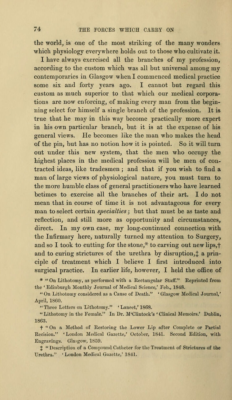 the world, is one of the most striking of the many wonders which physiology everywhere holds out to those who cultivate it. I have always exercised all the branches of my profession, according to the custom which was all but universal among my contemporaries in Glasgow when I commenced medical practice some six and forty years ago. I cannot but regard this custom as much superior to that which our medical corpora- tions are now enforcing, of making every man from the begin- ning select for himself a single branch of the profession. It is true that he may in this way become practically more expert in his own particular branch, but it is at the expense of his general views. He becomes like the man who makes the head of the pin, but has no notion how it is pointed. So it will turn out under this new system, that the men who occupy the highest places in the medical profession will be men of con- tracted ideas, like tradesmen ; and that if you wish to find a man of large views of physiological nature, you must turn to the more humble class of general practitioners who have learned betimes to exercise all the branches of their art. I do not mean that in course of time it is not advantageous for every man to select certain specialties; but that must be as taste and reflection, and still more as opportunity and circumstances, direct. In my own case, my long-continued connection with the Infirmary here, naturally turned my attention to Surgery, and so I took to cutting for the stone,* to carving out new lips,f and to curing strictures of the urethra by disruption,^ a prin- ciple of treatment which I believe I first introduced into surgical practice. In earlier life, however, I held the office of *  On Lithotomy, as performed with a Rectangular Staff. Reprinted from the ' Edinburgh Monthly Journal of Medical Science/ Feb., 1848.  On Lithotomy considered as a Cause of Death. ' Glasgow Medical Journal,' April, 1860.  Three Letters on Lithotomy. ■ Lancet,' 1868. Lithotomy in the Female. In Dr. M'Clintock's 'Clinical Memoirs.' Dublin, 1863. f  On a Method of Restoring the Lower Lip after Complete or Partial Recision. ■ London Medical Gazette,' October, 1841. Second Edition, with Engravings. Glasgow, 1859. J  Description of a Compound Catheter for the Treatment of Strictures of the Urethra. ' London Medical Gazette,' 1841.