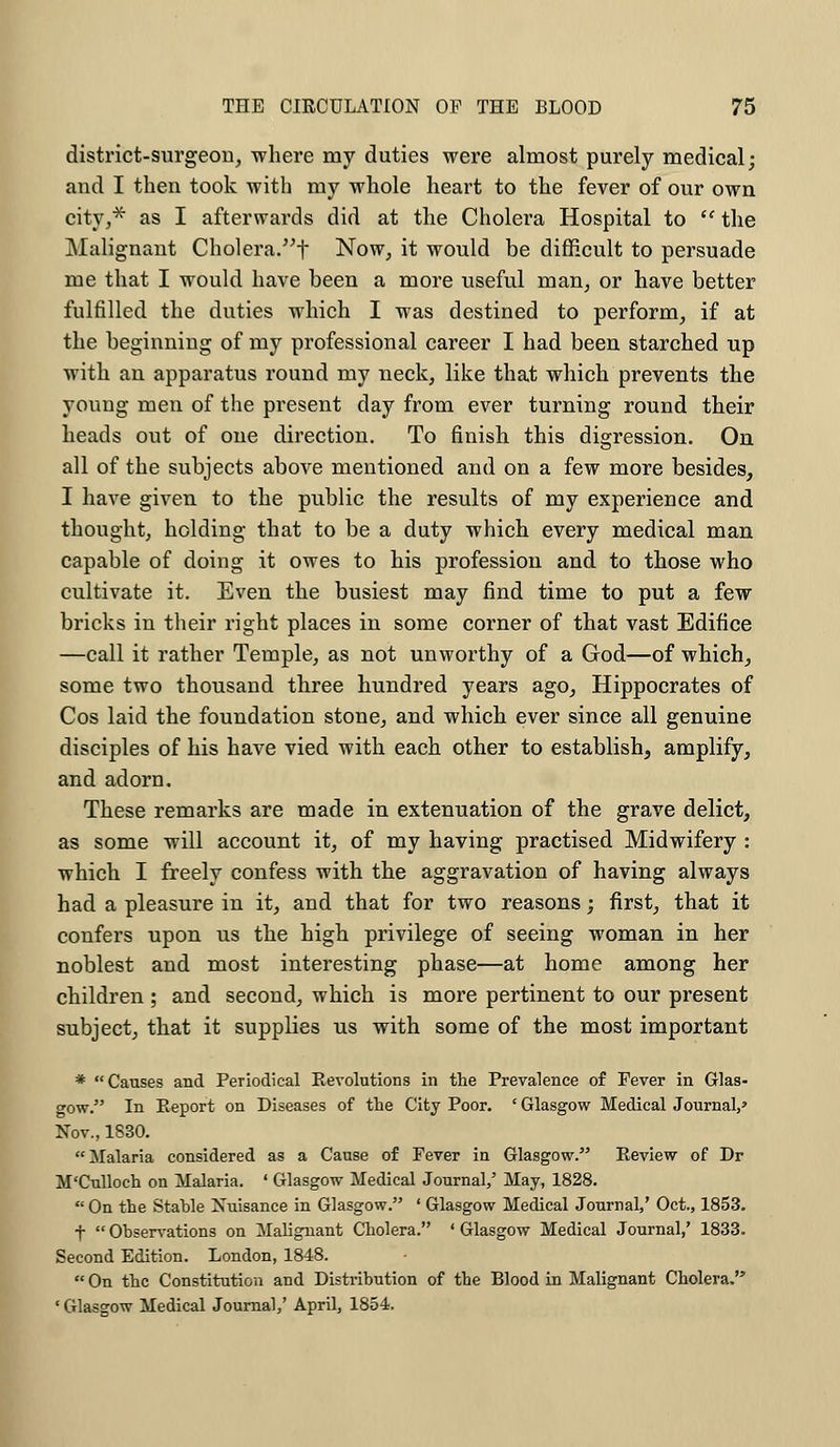 district-surgeon, where my duties were almost purely medical; and I then took with my whole heart to the fever of our own city,* as I afterwards did at the Cholera Hospital to  the Malignant Cholera.f Now, it would be difficult to persuade me that I would have been a more useful man, or have better fulfilled the duties which I was destined to perform, if at the beginning of my professional career I had been starched up with an apparatus round my neck, like that which prevents the young men of the present day from ever turning round their heads out of one direction. To finish this digression. On all of the subjects above mentioned and on a few more besides, I have given to the public the results of my experience and thought, holding that to be a duty which every medical man capable of doing it owes to his profession and to those who cultivate it. Even the busiest may find time to put a few bricks in their right places in some corner of that vast Edifice —call it rather Temple, as not unworthy of a God—of which, some two thousand three hundred years ago, Hippocrates of Cos laid the foundation stone, and which ever since all genuine disciples of his have vied with each other to establish, amplify, and adorn. These remarks are made in extenuation of the grave delict, as some will account it, of my having practised Midwifery : which I freely confess with the aggravation of having always had a pleasure in it, and that for two reasons; first, that it confers upon us the high privilege of seeing woman in her noblest and most interesting phase—at home among her children ; and second, which is more pertinent to our present subject, that it supplies us with some of the most important * Causes and Periodical Revolutions in the Prevalence of Fever in Glas- gow. In Report on Diseases of the City Poor. ' Glasgow Medical Journal,' Nov., 1830. Malaria considered as a Cause of Fever in Glasgow. Review of Dr M'Culloch on Malaria. ' Glasgow Medical Journal,' May, 1828. On the Stahle Nuisance in Glasgow. ' Glasgow Medical Journal,' Oct., 1853. f  Observations on Malignant Cholera. ' Glasgow Medical Journal,' 1833. Second Edition. London, 1848.  On the Constitution and Distribution of the Blood in Malignant Cholera. 1 Glasgow Medical Journal,' April, 1854.
