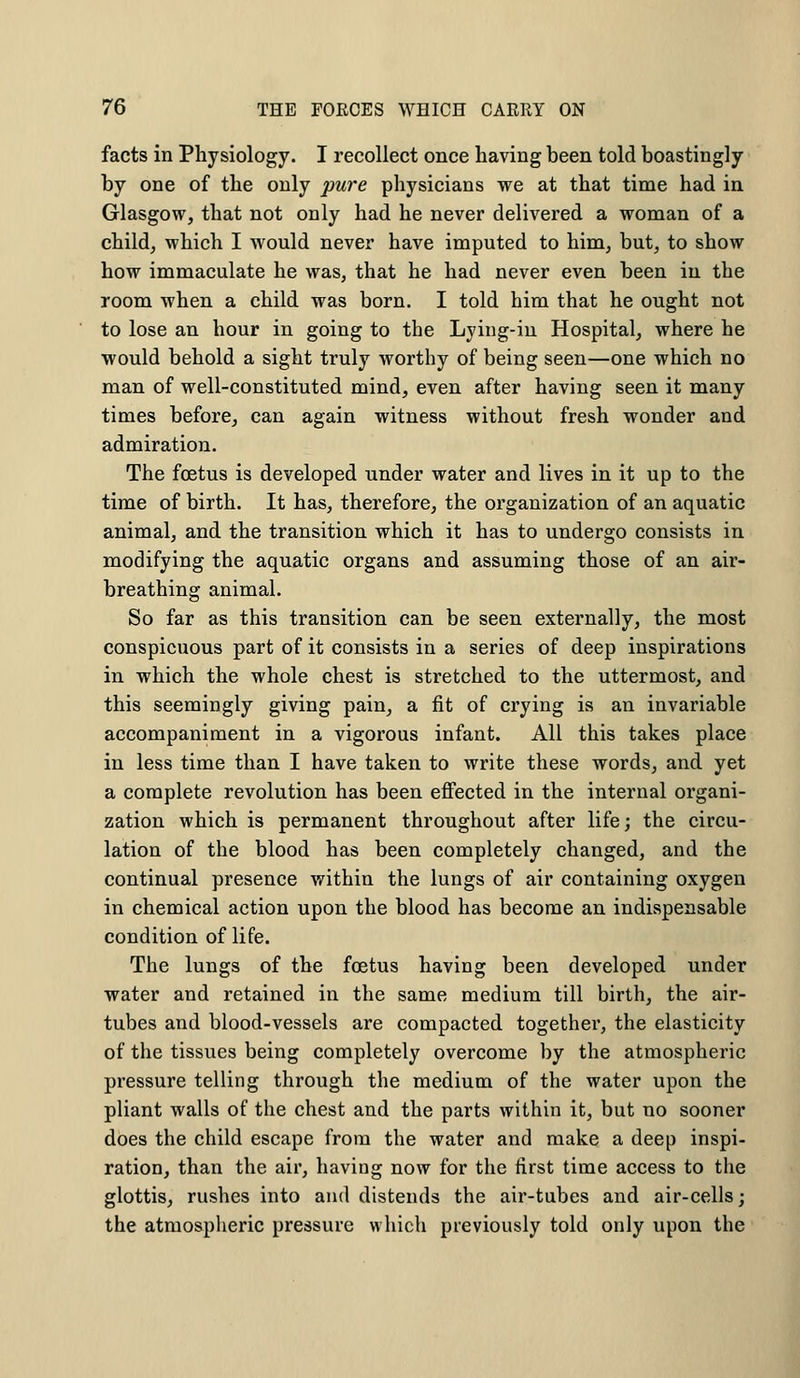facts in Physiology. I recollect once having been told boastingly by one of the only pure physicians we at that time had in Glasgow, that not only had he never delivered a woman of a child, which I would never have imputed to him, but, to show how immaculate he was, that he had never even been in the room when a child was born. I told him that he ought not to lose an hour in going to the Lying-in Hospital, where he would behold a sight truly worthy of being seen—one which no man of well-constituted mind, even after having seen it many times before, can again witness without fresh wonder and admiration. The foetus is developed under water and lives in it up to the time of birth. It has, therefore, the organization of an aquatic animal, and the transition which it has to undergo consists in modifying the aquatic organs and assuming those of an air- breathing animal. So far as this transition can be seen externally, the most conspicuous part of it consists in a series of deep inspirations in which the whole chest is stretched to the uttermost, and this seemingly giving pain, a fit of crying is an invariable accompaniment in a vigorous infant. All this takes place in less time than I have taken to write these words, and yet a complete revolution has been effected in the internal organi- zation which is permanent throughout after life; the circu- lation of the blood has been completely changed, and the continual presence within the lungs of air containing oxygen in chemical action upon the blood has become an indispensable condition of life. The lungs of the foetus having been developed under water and retained in the same medium till birth, the air- tubes and blood-vessels are compacted together, the elasticity of the tissues being completely overcome by the atmospheric pressure telling through the medium of the water upon the pliant walls of the chest and the parts within it, but no sooner does the child escape from the water and make a deep inspi- ration, than the air, having now for the first time access to the glottis, rushes into and distends the air-tubes and air-cells; the atmospheric pressure which previously told only upon the