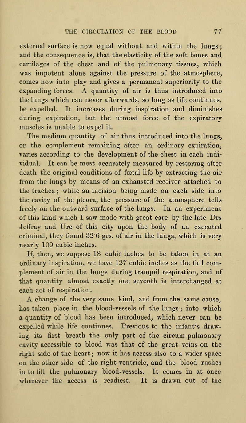 external surface is now equal without and within the lungs; and the consequence is, that the elasticity of the soft bones and cartilages of the chest and of the pulmonary tissues, which was impotent alone against the pressure of the atmosphere, comes now into play and gives a permanent superiority to the expanding forces. A quantity of air is thus introduced into the lungs which can never afterwards, so long as life continues, be expelled. It increases during inspiration and diminishes during expiration, but the utmost force of the expiratory muscles is unable to expel it. The medium quantity of air thus introduced into the lungs, or the complement remaining after an ordinary expiration, varies according to the development of the chest in each indi- vidual. It can be most accurately measured by restoring after death the original conditions of foetal life by extracting the air from the lungs by means of an exhausted receiver attached to the trachea; while an incision being made on each side into the cavity of the pleura, the pressure of the atmosphere tells freely on the outward surface of the lungs. In an experiment of this kind which I saw made with great care by the late Drs Jeffray and Ure of this city upon the body of an executed criminal, they found 326 grs. of air in the lungs, which is very nearly 109 cubic inches. If, then, we suppose 18 cubic inches to be taken in at an ordinary inspiration, we have 127 cubic inches as the full com- plement of air in the lungs during tranquil respiration, and of that quantity almost exactly one seventh is interchanged at each act of respiration. A change of the very same kind, and from the same cause, has taken place in the blood-vessels of the lungs; into which a quantity of blood has been introduced, which never can be expelled while life continues. Previous to the infant's draw- ing its first breath the only part of the circum-pulmonary cavity accessible to blood was that of the great veins on the right side of the heart; now it has access also to a wider space on the other side of the right ventricle, and the blood rushes in to fill the pulmonary blood-vessels. It comes in at once wherever the access is readiest. It is drawn out of the