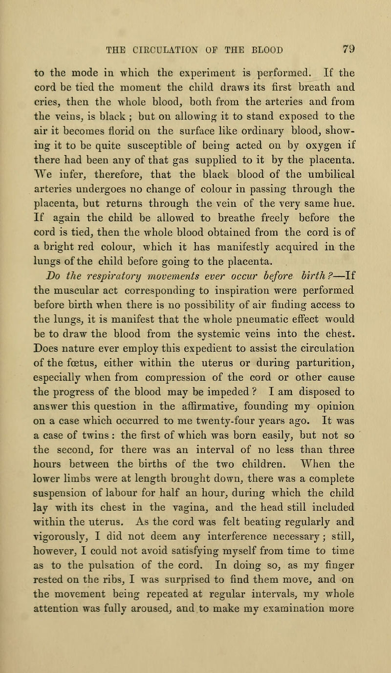 to the mode in which the experiment is performed. If the cord be tied the moment the child draws its first breath and cries, then the whole blood, both from the arteries and from the veins, is black ; but on allowing it to stand exposed to the air it becomes florid on the surface like ordinary blood, show- ing it to be quite susceptible of being acted on by oxygen if there had been any of that gas supplied to it by the placenta. We infer, therefore, that the black blood of the umbilical arteries undergoes no change of colour in passing through the placenta, but returns through the vein of the very same hue. If again the child be allowed to breathe freely before the cord is tied, then the whole blood obtained from the cord is of a bright red colour, which it has manifestly acquired in the lungs of the child before going to the placenta. Do the respiratory movements ever occur before birth?—If the muscular act corresponding to inspiration were performed before birth when there is no possibility of air finding access to the lungs, it is manifest that the whole pneumatic effect would be to draw the blood from the systemic veins into the chest. Does nature ever employ this expedient to assist the circulation of the foetus, either within the uterus or during parturition, especially when from compression of the cord or other cause the progress of the blood may be impeded ? I am disposed to answer this question in the affirmative, founding my opinion on a case which occurred to me twenty-four years ago. It was a case of twins : the first of which was born easily, but not so the second, for there was an interval of no less than three hours between the births of the two children. When the lower limbs were at length brought down, there was a complete suspension of labour for half an hour, during which the child lay with its chest in the vagina, and the head still included within the uterus. As the cord was felt beating regularly and vigorously, I did not deem any interference necessary; still, however, I could not avoid satisfying myself from time to time as to the pulsation of the cord. In doing so, as my finger rested on the ribs, I was surprised to find them move, and on the movement being repeated at regular intervals, my whole attention was fully aroused, and to make my examination more