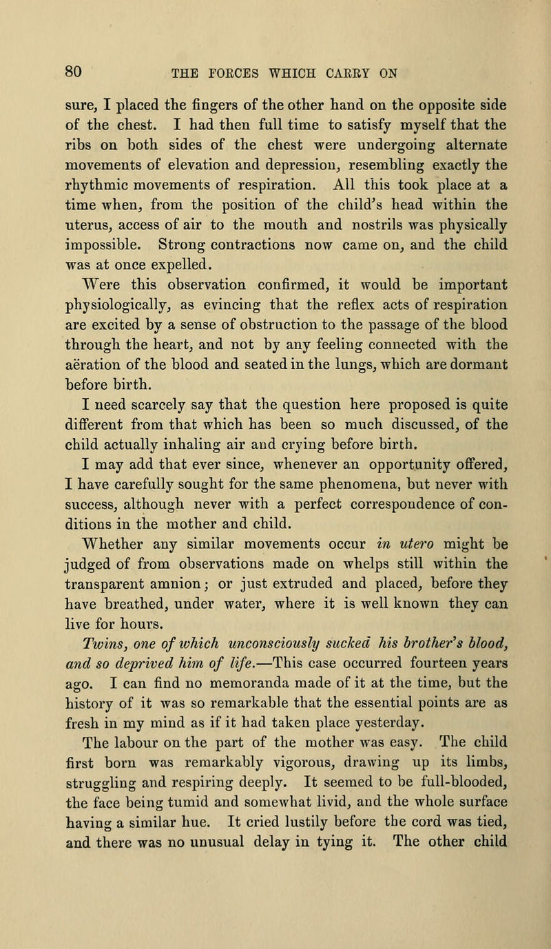 sure, I placed the fingers of the other hand on the opposite side of the chest. I had then full time to satisfy myself that the ribs on both sides of the chest were undergoing alternate movements of elevation and depression, resembling exactly the rhythmic movements of respiration. All this took place at a time when, from the position of the child's head within the uterus, access of air to the mouth and nostrils was physically impossible. Strong contractions now came on, and the child was at once expelled. Were this observation confirmed, it would be important physiologically, as evincing that the reflex acts of respiration are excited by a sense of obstruction to the passage of the blood through the heart, and not by any feeling connected with the aeration of the blood and seated in the lungs, which are dormant before birth. I need scarcely say that the question here proposed is quite different from that which has been so much discussed, of the child actually inhaling air and crying before birth. I may add that ever since, whenever an opportunity offered, I have carefully sought for the same phenomena, but never with success, although never with a perfect correspondence of con- ditions in the mother and child. Whether any similar movements occur in utero might be judged of from observations made on whelps still within the transparent amnion; or just extruded and placed, before they have breathed, under water, where it is well known they can live for hours. Twins, one of which unconsciously sucked his brother's blood, and so deprived him of life.—This case occurred fourteen years ago. I can find no memoranda made of it at the time, but the history of it was so remarkable that the essential points are as fresh in my mind as if it had taken place yesterday. The labour on the part of the mother was easy. The child first born was remarkably vigorous, drawing up its limbs, struggling and respiring deeply. It seemed to be full-blooded, the face being tumid and somewhat livid, and the whole surface having a similar hue. It cried lustily before the cord was tied, and there was no unusual delay in tying it. The other child