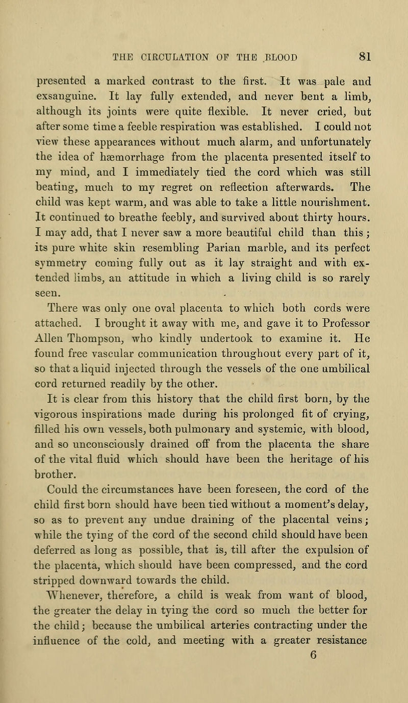 presented a marked contrast to the first. It was pale and exsanguine. It lay fully extended, and never bent a limb, although its joints were quite flexible. It never cried, but after some time a feeble respiration was established. I could not view these appearances without much alarm, and unfortunately the idea of haemorrhage from the placenta presented itself to my mind, and I immediately tied the cord which was still beating, much to my regret on reflection afterwards. The child was kept warm, and was able to take a little nourishment. It continued to breathe feebly, and survived about thirty hours. I may add, that I never saw a more beautiful child than this ; its pure white skin resembling Parian marble, and its perfect symmetry coming fully out as it lay straight and with ex- tended limbs, an attitude in which a living child is so rarely seen. There was only one oval placenta to which both cords were attached. I brought it away with me, and gave it to Professor Allen Thompson, who kindly undertook to examine it. He found free vascular communication throughout every part of it, so that a liquid injected through the vessels of the one umbilical cord returned readily by the other. It is clear from this history that the child first born, by the vigorous inspirations made during his prolonged fit of crying, filled his own vessels, both pulmonary and systemic, with blood, and so unconsciously drained off from the placenta the share of the vital fluid which should have been the heritage of his brother. Could the circumstances have been foreseen, the cord of the child first born should have been tied without a moment's delay, so as to prevent any undue draining of the placental veins; while the tying of the cord of the second child should have been deferred as long as possible, that is, till after the expulsion of the placenta, which should have been compressed, and the cord stripped downward towards the child. Whenever, therefore, a child is weak from want of blood, the greater the delay in tying the cord so much the better for the child j because the umbilical arteries contracting under the influence of the cold, and meeting with a greater resistance