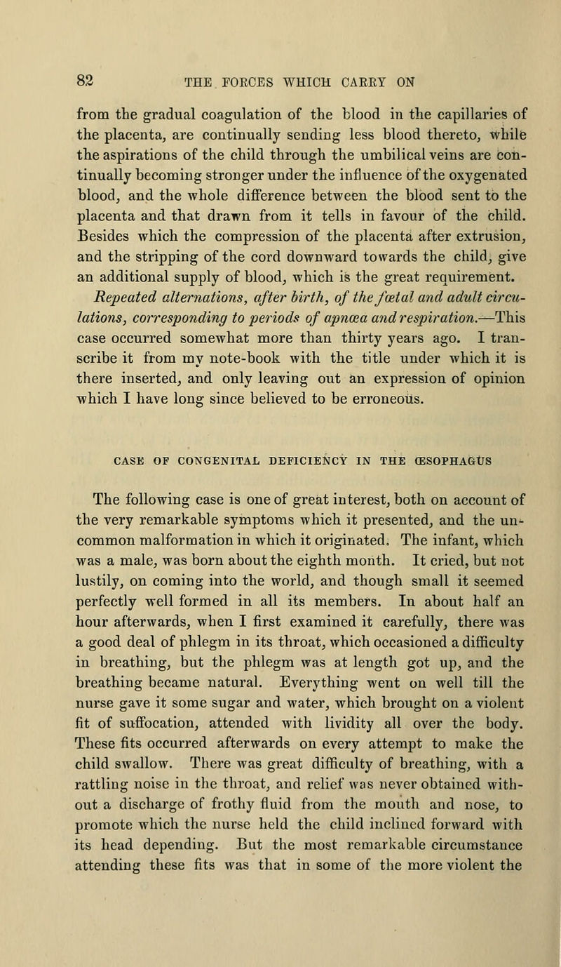from the gradual coagulation of the blood in the capillaries of the placenta, are continually sending less blood thereto, while the aspirations of the child through the umbilical veins are con- tinually becoming stronger under the influence of the oxygenated blood, and the whole difference between the blood sent to the placenta and that drawn from it tells in favour of the child. Besides which the compression of the placenta after extrusion, and the stripping of the cord downward towards the child, give an additional supply of blood, which is the great requirement. Repeated alternations, after birth, of the fatal and adult circu- lations, corresponding to periods of apnosa and respiration.—This case occurred somewhat more than thirty years ago. I tran- scribe it from my note-book with the title under which it is there inserted, and only leaving out an expression of opinion which I have long since believed to be erroneous. CASE OF CONGENITAL DEFICIENCY IN THE OESOPHAGtS The following case is one of great interest, both on account of the very remarkable symptoms which it presented, and the un- common malformation in which it originated. The infant, which was a male, was born about the eighth month. It cried, but not lustily, on coming into the world, and though small it seemed perfectly well formed in all its members. In about half an hour afterwards, when I first examined it carefully, there was a good deal of phlegm in its throat, which occasioned a difficulty in breathing, but the phlegm was at length got up, and the breathing became natural. Everything went on well till the nurse gave it some sugar and water, which brought on a violent fit of suffocation, attended with lividity all over the body. These fits occurred afterwards on every attempt to make the child swallow. There was great difficulty of breathing, with a rattling noise in the throat, and relief was never obtained with- out a discharge of frothy fluid from the mouth and nose, to promote which the nurse held the child inclined forward with its head depending. But the most remarkable circumstance attending these fits was that in some of the more violent the