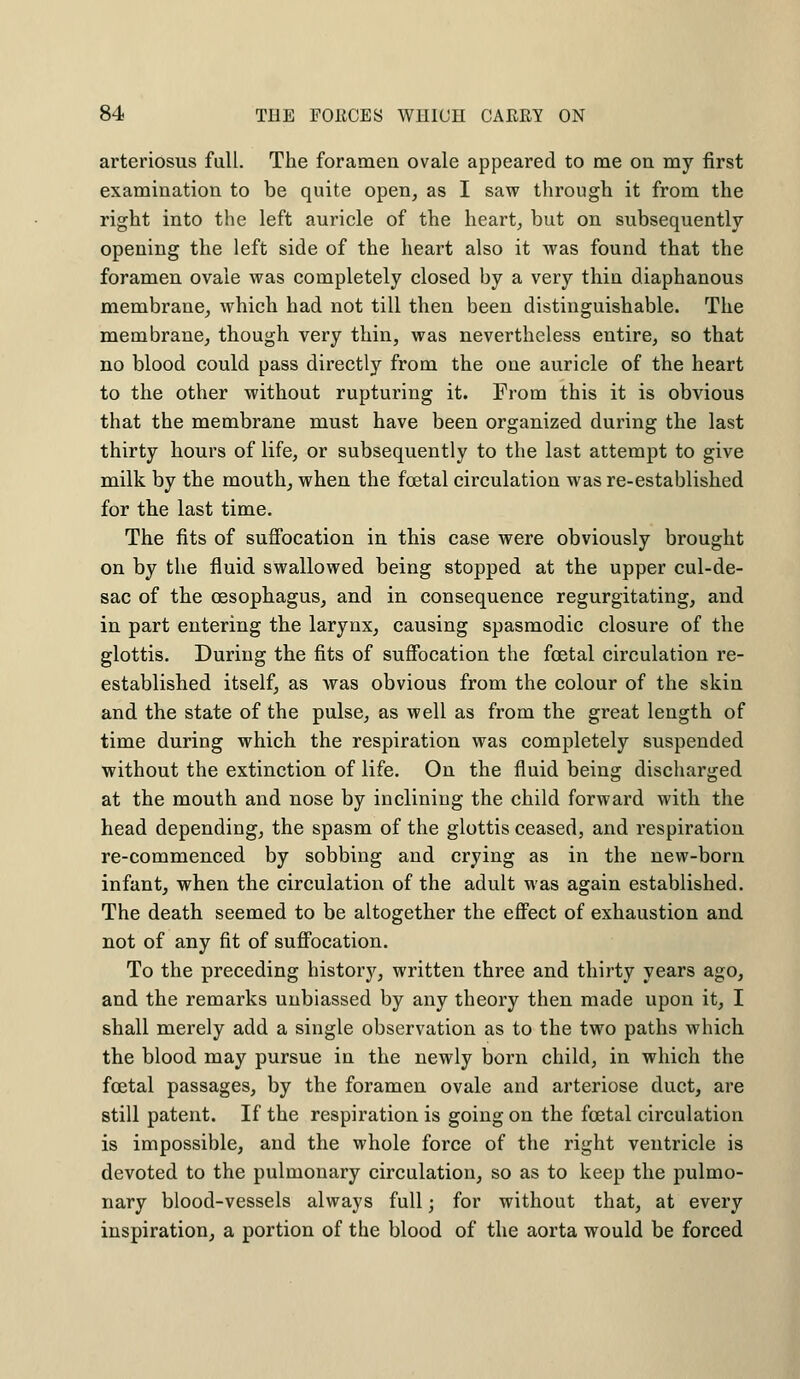 arteriosus full. The foramen ovale appeared to me on my first examination to be quite open, as I saw through it from the right into the left auricle of the heart, but on subsequently opening the left side of the heart also it was found that the foramen ovale was completely closed by a very thin diaphanous membrane, which had not till then been distinguishable. The membrane, though very thin, was nevertheless entire, so that no blood could pass directly from the one auricle of the heart to the other without rupturing it. From this it is obvious that the membrane must have been organized during the last thirty hours of life, or subsequently to the last attempt to give milk by the mouth, when the foetal circulation was re-established for the last time. The fits of suffocation in this case were obviously brought on by the fluid swallowed being stopped at the upper cul-de- sac of the oesophagus, and in consequence regurgitating, and in part entering the larynx, causing spasmodic closure of the glottis. During the fits of suffocation the foetal circulation re- established itself, as was obvious from the colour of the skin and the state of the pulse, as well as from the great length of time during which the respiration was completely suspended without the extinction of life. On the fluid being discharged at the mouth and nose by inclining the child forward with the head depending, the spasm of the glottis ceased, and respiration re-commenced by sobbing and crying as in the new-born infant, when the circulation of the adult was again established. The death seemed to be altogether the effect of exhaustion and not of any fit of suffocation. To the preceding history, written three and thirty years ago, and the remarks unbiassed by any theory then made upon it, I shall merely add a single observation as to the two paths which the blood may pursue in the newly born child, in which the foetal passages, by the foramen ovale and arteriose duct, are still patent. If the respiration is going on the foetal circulation is impossible, and the whole force of the right ventricle is devoted to the pulmonary circulation, so as to keep the pulmo- nary blood-vessels always full; for without that, at every inspiration, a portion of the blood of the aorta would be forced