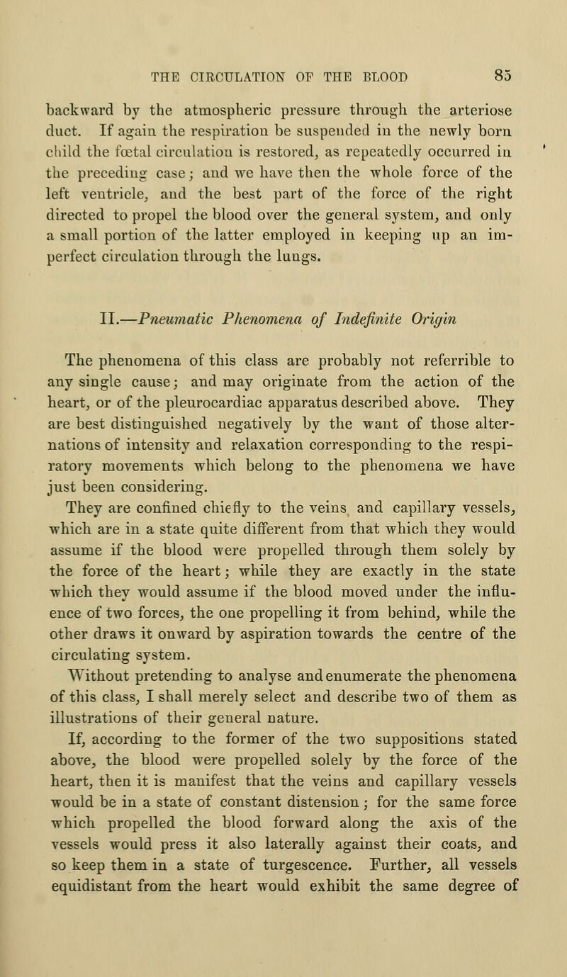 backward by the atmospheric pressure through the arteriose duct. If again the respiration be suspended in the newly born child the foetal circulation is restored, as repeatedly occurred in the preceding case; and we have then the whole force of the left ventricle, and the best part of the force of the right directed to propel the blood over the general system, and only a small portion of the latter employed in keeping up an im- perfect circulation through the lungs. II.—Pneumatic Phenomena of Indefinite Origin The phenomena of this class are probably not referrible to any single cause; and may originate from the action of the heart, or of the pleurocardiac apparatus described above. They are best distinguished negatively by the want of those alter- nations of intensity and relaxation corresponding to the respi- ratory movements which belong to the phenomena we have just been considering. They are confined chiefly to the veins, and capillary vessels, which are in a state quite different from that which they would assume if the blood were propelled through them solely by the force of the heart; while they are exactly in the state which they would assume if the blood moved under the influ- ence of two forces, the one propelling it from behind, while the other draws it onward by aspiration towards the centre of the circulating system. Without pretending to analyse and enumerate the phenomena of this class, I shall merely select and describe two of them as illustrations of their general nature. If, according to the former of the two suppositions stated above, the blood were propelled solely by the force of the heart, then it is manifest that the veins and capillary vessels would be in a state of constant distension; for the same force which propelled the blood forward along the axis of the vessels would press it also laterally against their coats, and so keep them in a state of turgescence. Further, all vessels equidistant from the heart would exhibit the same degree of