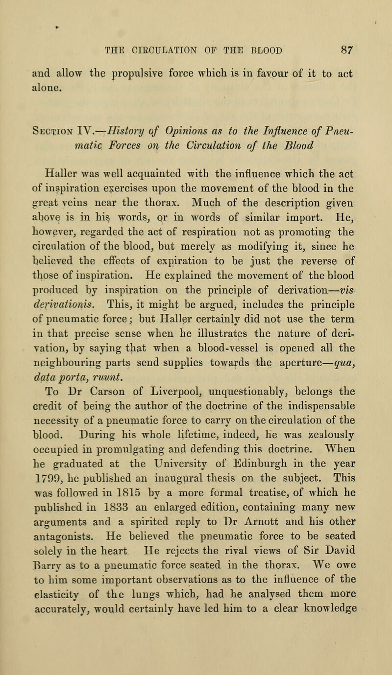 and allow the propulsive force which is in favour of it to act alone. Section IV.—History of Opinions as to the Influence of Pneu- matic Forces on the Circulation of the Blood Haller was well acquainted with the influence which the act of inspiration exercises upon the movement of the blood in the great veins near the thorax. Much of the description given above is in his words, or in words of similar import. He, however, regarded the act of respiration not as promoting the circulation of the blood, but merely as modifying it, since he believed the effects of expiration to be just the reverse of those of inspiration. He explained the movement of the blood produced by inspiration on the principle of derivation—vis derivationis. This, it might be argued, includes the principle of pneumatic force; but Haller certainly did not use the term in that precise sense when he illustrates the nature of deri- vation, by saying that when a blood-vessel is opened all the neighbouring parts send supplies towards the aperture—qua, data porta, ruunt. To Dr Carson of Liverpool, unquestionably, belongs the credit of being the author of the doctrine of the indispensable necessity of a pneumatic force to carry on the circulation of the blood. During his whole lifetime, indeed, he was zealously occupied in promulgating and defending this doctrine. When he graduated at the University of Edinburgh in the year 1799, he published an inaugural thesis on the subject. This was followed in 1815 by a more formal treatise, of which he published in 1833 an enlarged edition, containing many new arguments and a spirited reply to Br Arnott and his other antagonists. He believed the pneumatic force to be seated solely in the heart He rejects the rival views of Sir David Barry as to a pneumatic force seated in the thorax. We owe to him some important observations as to the influence of the elasticity of the lungs which, had he analysed them more accurately, would certainly have led him to a clear knowledge