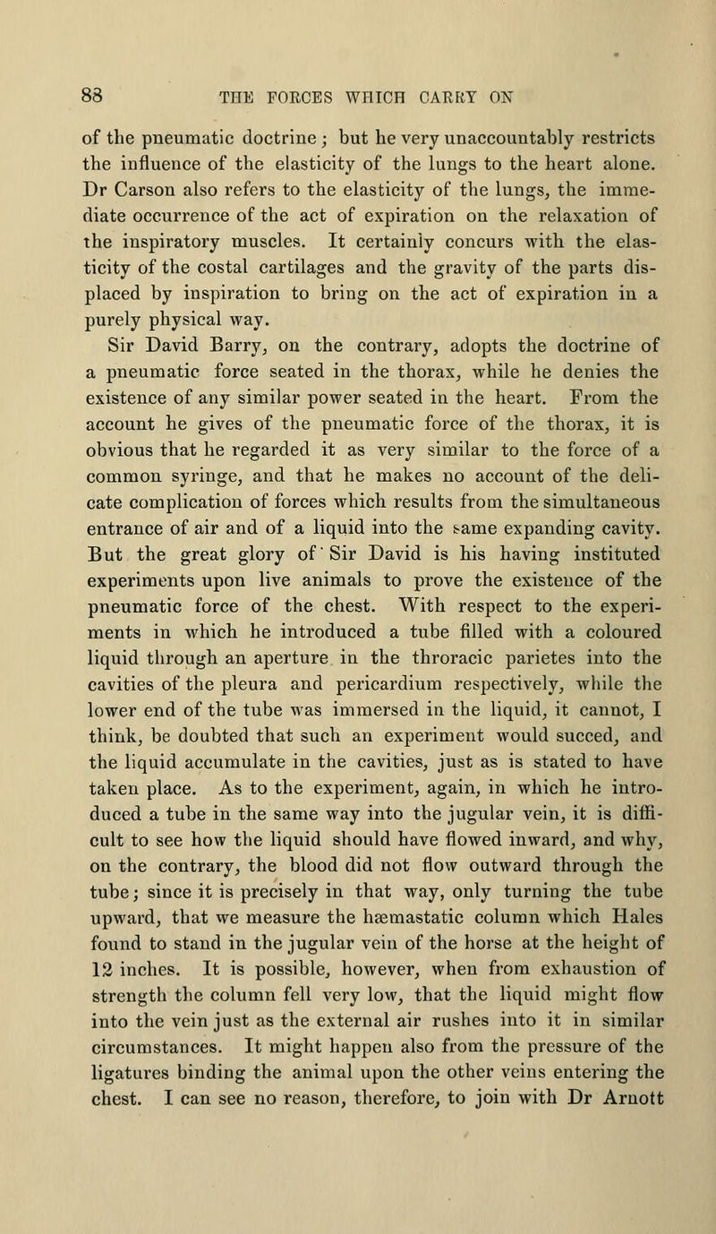 of the pneumatic doctrine; but he very unaccountably restricts the influence of the elasticity of the lungs to the heart alone. Dr Carson also refers to the elasticity of the lungs, the imme- diate occurrence of the act of expiration on the relaxation of the inspiratory muscles. It certainly concurs with the elas- ticity of the costal cartilages and the gravity of the parts dis- placed by inspiration to bring on the act of expiration in a purely physical way. Sir David Barry, on the contrary, adopts the doctrine of a pneumatic force seated in the thorax, while he denies the existence of any similar power seated in the heart. From the account he gives of the pneumatic force of the thorax, it is obvious that he regarded it as very similar to the force of a common syringe, and that he makes no account of the deli- cate complication of forces which results from the simultaneous entrance of air and of a liquid into the s?ame expanding cavity. But the great glory of Sir David is his having instituted experiments upon live animals to prove the existence of the pneumatic force of the chest. With respect to the experi- ments in which he introduced a tube filled with a coloured liquid through an aperture in the throracic parietes into the cavities of the pleura and pericardium respectively, while the lower end of the tube was immersed in the liquid, it cannot, I think, be doubted that such an experiment would succed, and the liquid accumulate in the cavities, just as is stated to have taken place. As to the experiment, again, in which he intro- duced a tube in the same way into the jugular vein, it is diffi- cult to see how the liquid should have flowed inward, and why, on the contrary, the blood did not flow outward through the tube; since it is precisely in that way, only turning the tube upward, that we measure the haemastatic column which Hales found to stand in the jugular vein of the horse at the height of 12 inches. It is possible, however, when from exhaustion of strength the column fell very low, that the liquid might flow into the vein just as the external air rushes into it in similar circumstances. It might happen also from the pressure of the ligatures binding the animal upon the other veins entering the chest. I can see no reason, therefore, to join with Dr Arnott