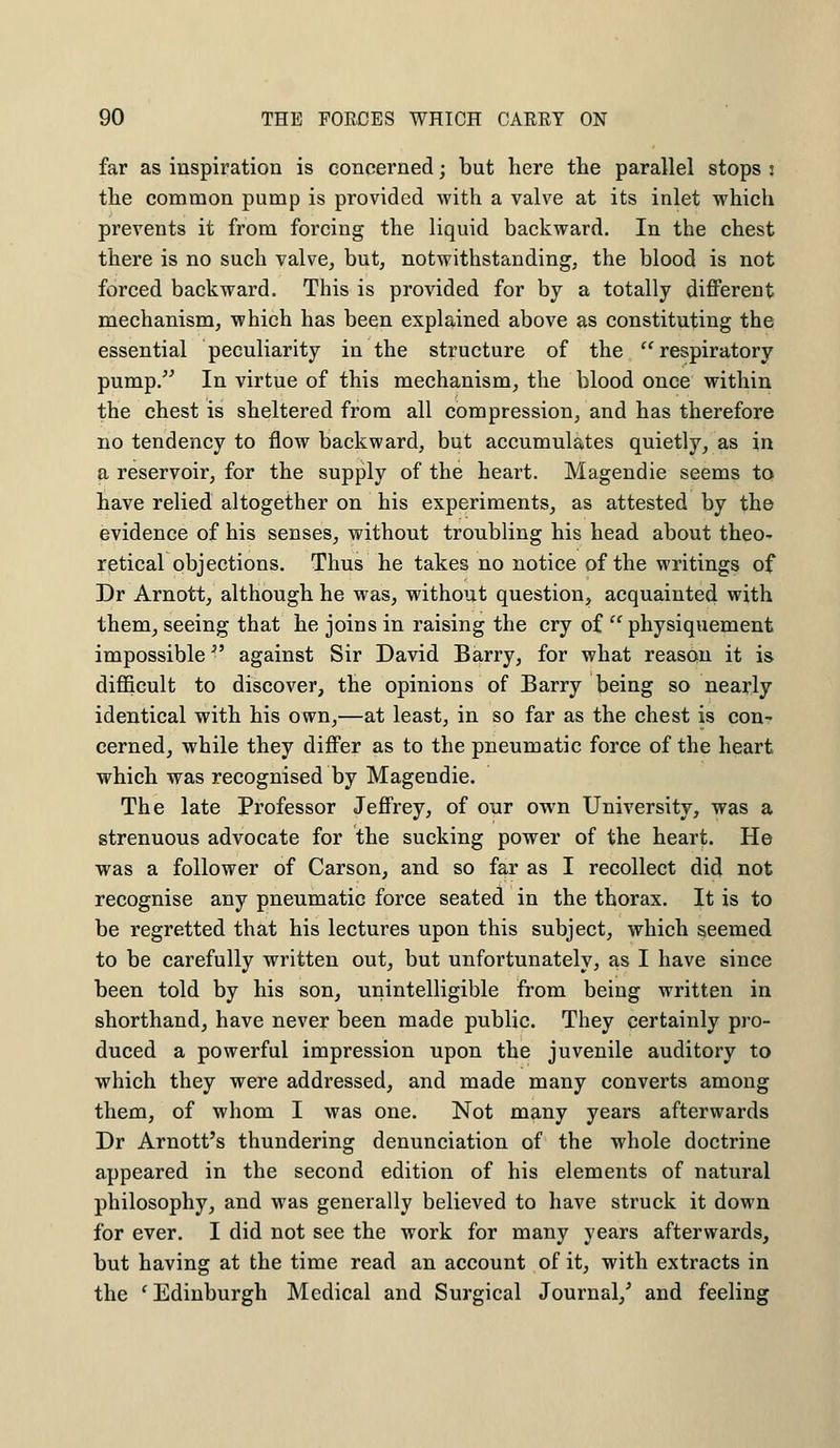 far as inspiration is concerned; but here the parallel stops : the common pump is provided with a valve at its inlet which prevents it from forcing the liquid backward. In the chest there is no such valve, but, notwithstanding, the blood is not forced backward. This is provided for by a totally different mechanism, which has been explained above as constituting the essential peculiarity in the structure of the respiratory pump. In virtue of this mechanism, the blood once within the chest is sheltered from all compression, and has therefore no tendency to flow backward, but accumulates quietly, as in a reservoir, for the supply of the heart. Magendie seems to have relied altogether on his experiments, as attested by the evidence of his senses, without troubling his head about theo- retical objections. Thus he takes no notice of the writings of Dr Arnott, although he was, without question, acquainted with them, seeing that he joins in raising the cry of  physiquement impossible *' against Sir David Barry, for what reason it is difficult to discover, the opinions of Barry being so nearly identical with his own,—at least, in so far as the chest is con- cerned, while they differ as to the pneumatic force of the heart which was recognised by Magendie. The late Professor Jeffrey, of our own University, was a strenuous advocate for the sucking power of the heart. He was a follower of Carson, and so far as I recollect did not recognise any pneumatic force seated in the thorax. It is to be regretted that his lectures upon this subject, which seemed to be carefully written out, but unfortunately, as I have since been told by his son, unintelligible from being written in shorthand, have never been made public. They certainly pro- duced a powerful impression upon the juvenile auditory to which they were addressed, and made many converts among them, of whom I was one. Not many years afterwards Dr Arnott's thundering denunciation of the whole doctrine appeared in the second edition of his elements of natural philosophy, and was generally believed to have struck it down for ever. I did not see the work for many years afterwards, but having at the time read an account of it, with extracts in the 'Edinburgh Medical and Surgical Journal/ and feeling