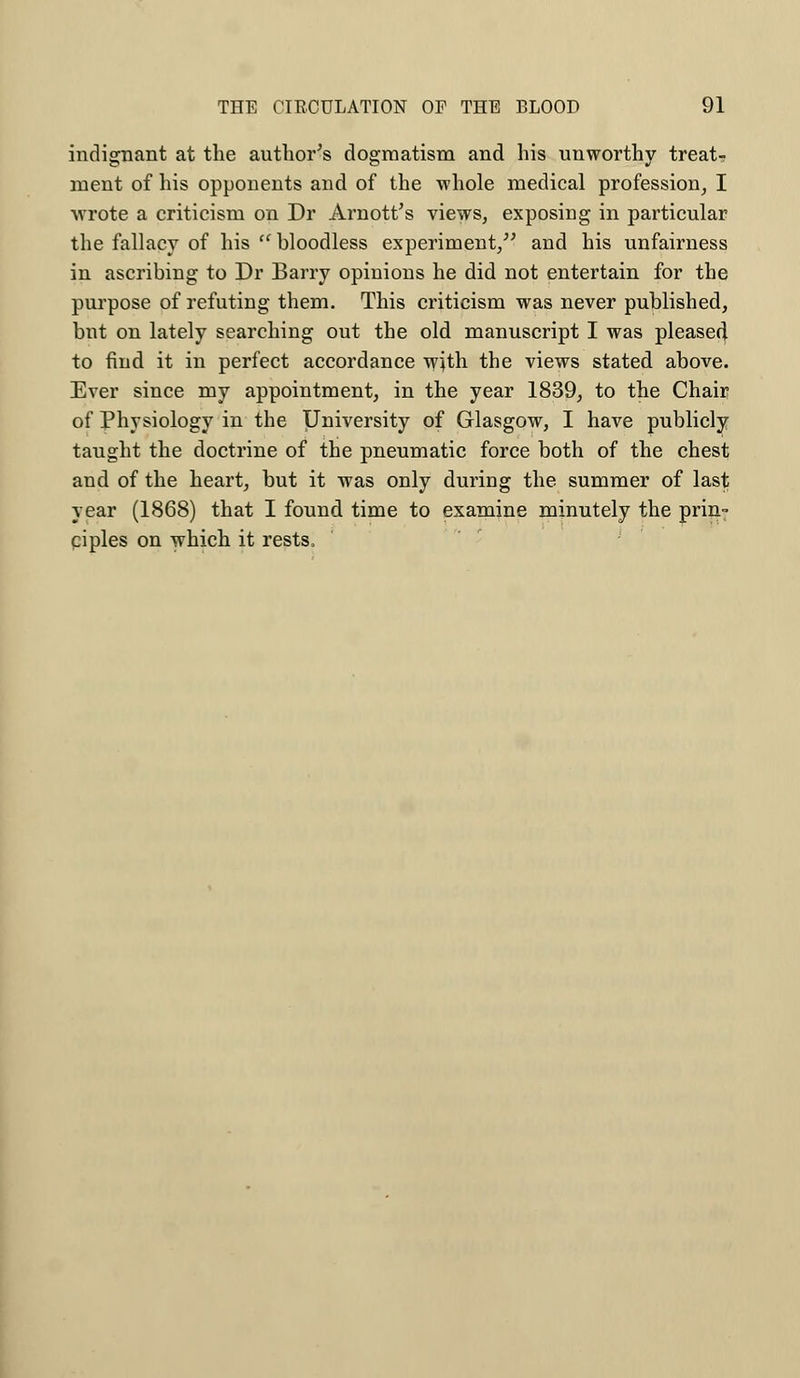 indignant at the author's dogmatism and his unworthy treat-? ment of his opponents and of the whole medical profession, I wrote a criticism on Dr Arnott's views, exposing in particular the fallacy of his  bloodless experiment/' and his unfairness in ascribing to Dr Barry opinions he did not entertain for the purpose of refuting them. This criticism was never published, but on lately searching out the old manuscript I was pleased to find it in perfect accordance with the views stated above. Ever since my appointment, in the year 1839, to the Chair of Physiology in the University of Glasgow, I have publicly taught the doctrine of the pneumatic force both of the chest and of the heart, but it was only during the summer of last year (1868) that I found time to examine minutely the prin- ciples on which it rests,