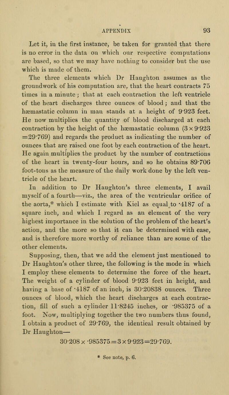 Let it, in the first instance, be taken for granted that there is no error in the data on which onr respective computations are based, so that we may have nothing to consider but the use which is made of them. The three elements which Dr Haughton assumes as the groundwork of his computation are, that the heart contracts 75 times in a minute; that at each contraction the left ventricle of the heart discharges three ounces of blood; and that the luemastatic column in man stands at a height of 9*923 feet. He now multiplies the quantity of blood discharged at each contraction by the height of the hsemastatic column (3 x 9*923 = 29*769) and regards the product as indicating the number of ounces that are raised one foot by each contraction of the heart. He again multiplies the product by the number of contractions of the heart in twenty-four hours, and so he obtains 89*706 foot-tons as the measure of the daily work done by the left ven- tricle of the heart. In addition to Dr Haughton's three elements, I avail myself of a fourth—viz., the area of the ventricular orifice of the aorta,* which I estimate with Kiel as equal to *4187 of a square inch, and which I regard as an element of the very highest importance in the solution of the problem of the heart's action, and the more so that it can be determined with ease, and is therefore more worthy of reliance than are some of the other elements. Supposing, then, that we add the element just mentioned to Dr Haughton's other three, the following is the mode in which I employ these elements to determine the force of the heart. The weight of a cylinder of blood 9*923 feet in height, and having a base of 4187 of an inch, is 30*20838 ounces. Three ounces of blood, which the heart discharges at each contrac- tion, fill of such a cylinder 11*8245 inches, or *985375 of a foot. Now, multiplying together the two numbers thus found, I obtain a product of 29*769, the identical result obtained by Dr Haughton— 30*208 x-985375=3x9*923=29*769. * See note, p. 6.