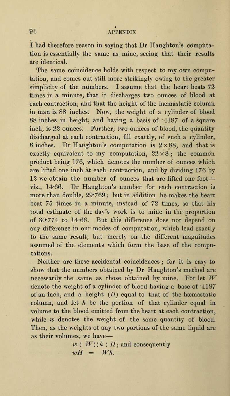 I had therefore reason in saying that Dr Haughton's computa- tion is essentially the same as mine, seeing that their results are identical. The same coincidence holds with respect to my own compu- tation, and comes out still more strikingly owing to the greater simplicity of the numbers. I assume that the heart beats 72 times in a minute, that it discharges two ounces of blood at each contraction, and that the height of the hsemastatic column in man is 88 inches. Now, the weight of a cylinder of blood 88 inches iu height, and having a basis of '4187 of a square inch, is 22 ounces. Further, two ounces of blood, the quantity discharged at each contraction, fill exactly, of such a cylinder, 8 inches. Dr Haughton's computation is 2x88, and that is exactly equivalent to my computation, 22 x 8; the common product being 176, which denotes the number of ounces which are lifted one inch at each contraction, and by dividing 176 by 12 we obtain the number of ounces that are lifted one foot- viz., 14-66. Dr Haughton's number for each contraction is more than double, 29*769; but in addition he makes the heart beat 75 times in a minute, instead of 72 times, so that his total estimate of the day's work is to mine in the proportion of 30774 to 1466. But this difference does not depend on any difference in our modes of computation, which lead exactly to the same result, but merely on the different magnitudes assumed of the elements which form the base of the compu- tations; Neither are these accidental coincidences; for it is easy to show that the numbers obtained by Dr Haughton's method are necessarily the same as those obtained by mine. For let W denote the weight of a cylinder of blood having a base of *4187 of an inch, and a height (H) equal to that of the hsemastatic column, and let h be the portion of that cylinder equal in volume to the blood emitted from the heart at each contraction, while w denotes the weight of the same quantity of blood. Then, as the weights of any two portions of the same liquid are as their volumes, we have— w : W\'. h : H; and consequently wH = Wh.