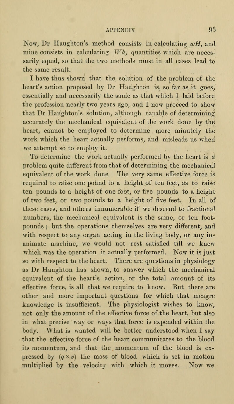Now, Dr Haughton's method consists in calculating wH, and mine consists in calculating Wh, quantities which are neces- sarily equal, so that the two methods must in all cases lead to the same result. I have thus shown that the solution of the problem of the heart's action proposed by Dr Haughton is, so far as it goes., essentially aud necessarily the same as that which I laid before the profession nearly two years ago, and I now proceed to show that Dr Haughton's solution, although capable of determining accurately the mechanical equivalent of the work done by the heart, cannot be employed to determine more minutely the work which the heart actually performs, and misleads us when we attempt so to employ it. To determine the work actually performed by the heart is a problem quite different from that of determining the mechanical equivalent of the work done. The very same effective force i$ required to raise one pound to a height of ten feet, as to raise ten pounds to a height of one foot, or five pounds to a height of two feet, or two pounds to a height of five feet. In all of these cases, and others innumerable if we descend to fractional numbers, the mechanical equivalent is the same, or ten foot- pounds ; but the operations themselves are very different, and with respect to any organ acting in the living body, or any in- animate machine, we would not rest satisfied till we knew which was the operation it actually performed. Now it is just so with respect to the heart. There are questions in physiology as Dr Haughton has shown, to answer which the mechanical equivalent of the heart's action, ot the total amount of its effective force, is all that we require to know. But there are other and more important questions for which that meagre knowledge is insufficient. The physiologist wishes to know, not only the amount of the effective force of the heart, but also in what precise way or ways that force is expended within the body. What is wanted will be better understood when I say that the effective force of the heart communicates to the blood its momentum, and that the. momentum of the blood is ex- pressed by (q x v) the mass of blood which is set in motion multiplied by the velocity with which it moves. Now we