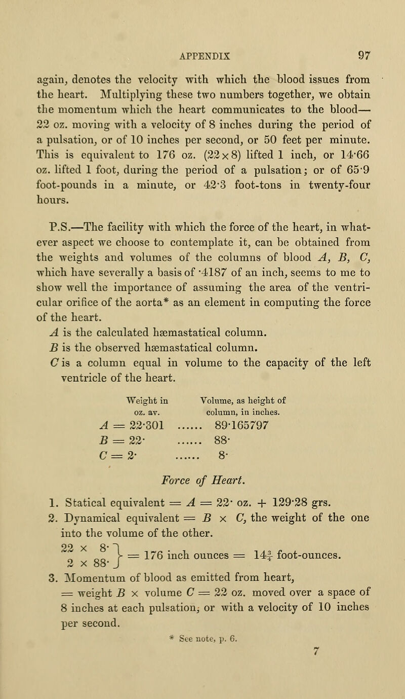 again, denotes the velocity with which the blood issues from the heart. Multiplying these two numbers together, we obtain the momentum which the heart communicates to the blood— 22 oz. moving with a velocity of 8 inches during the period of a pulsation, or of 10 inches per second, or 50 feet per minute. This is equivalent to 176 oz. (22x8) lifted 1 inch, or 14-66 oz. lifted 1 foot, during the period of a pulsation; or of 659 foot-pounds in a minute, or 42*3 foot-tons in twenty-four hours. P.S.—The facility with which the force of the heart, in what- ever aspect we choose to contemplate it, can be obtained from the weights and volumes of the columns of blood A, B, C, which have severally a basis of 4187 of an inch, seems to me to show well the importance of assuming the area of the ventri- cular orifice of the aorta* as an element in computing the force of the heart. A is the calculated haemastatical column. B is the observed hsemastatical column. Cis a column equal in volume to the capacity of the left ventricle of the heart. Weight in Volume, as height of oz. av. column, in inches. A = 22-301 89-165797 5 = 22- 88- C=2- 8- Force of Heart. 1. Statical equivalent = A = 22' oz. -f 129*28 grs. 2. Dynamical equivalent = B x C, the weight of the one into the volume of the other. „„ y = 176 inch ounces = 14f- foot-ounces. 2 x 88- J 3. Momentum of blood as emitted from heart, = weight B x volume C = 22 oz. moved over a space of 8 inches at each pulsation^ or with a velocity of 10 inches per second. * See note, p, 6. 7