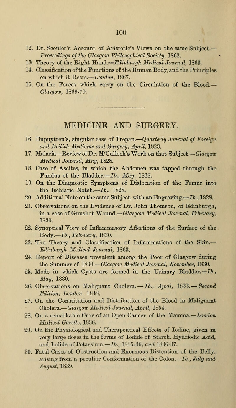 12. Dr. Scolder's Account of Aristotle's Views on the same Subject.— Proceedings of the Glasgow Philosophical Society, 1862. 13. Theory of the Right Hand.—Edinburgh Medical Journal, 1863. 14. Classification of the Functions of the Human Body, and the Principles on which it Rests.—London, 1867. 15. On the Forces which carry on the Circulation of the Blood.— Glasgow, 1869-70. MEDICINE AND SURGERY. 16. Dupuytren's, singular case of Trepan.—Quarterly Journal of Foreign and British Medicine and Surgery, April, 1823. 17. Malaria—Review of Dr. M'Culloch's Work on that Subject.—Glasgow Medical Journal, May, 1828. 18. Case of Ascites, in which the Abdomen was tapped through the Fundus of the Bladder.—lb., May, 1828. 19. On the Diagnostic Symptoms of Dislocation of the Femur into the Ischiatic Notch.—16., 1828. 20. Additional Note on the same Subject, with an Engraving.—lb., 1828. 21. Observations on the Evidence of Dr. John Thomson, of Edinburgh, in a case of Gunshot Wound.—Glasgow Medical Journal, February, 1830. 22. Synoptical View of Inflammatory Affections of the Surface of the Body.—16., February, 1830. 23. The Theory and Classification of Inflammations of the Skin.— Edinburgh Medical Journal, 1863. 24. Report of Diseases prevalent among the Poor of Glasgow during the Summer of 1830.—Glasgow Medical Journal, November, 1830. 25. Mode in which Cysts are formed in the Urinary Bladder.—lb., May, 1830. 26. Observations on Malignant Cholera. — lb., April, 1833. — Second Edition, London, 1848. 27. On the Constitution and Distribution of the Blood in Malignant Cholera.—Glasgow Medical Journal, April, 1854. 28. On a remarkable Cure of an Open Cancer of the Mamma.—London Medical Gazette, 1836. 29. On the Physiological and Therapeutical Effects of Iodine, given in very large doses in the forms of Iodide of Starch. Hydriodic Acid, and Iodide of Potassium.—lb., 1835-36, and 1836-37. 30. Fatal Cases of Obstruction and Enormous Distention of the Belly, arising from a peculiar Conformation of the Colon.—lb., July and August, 1839.