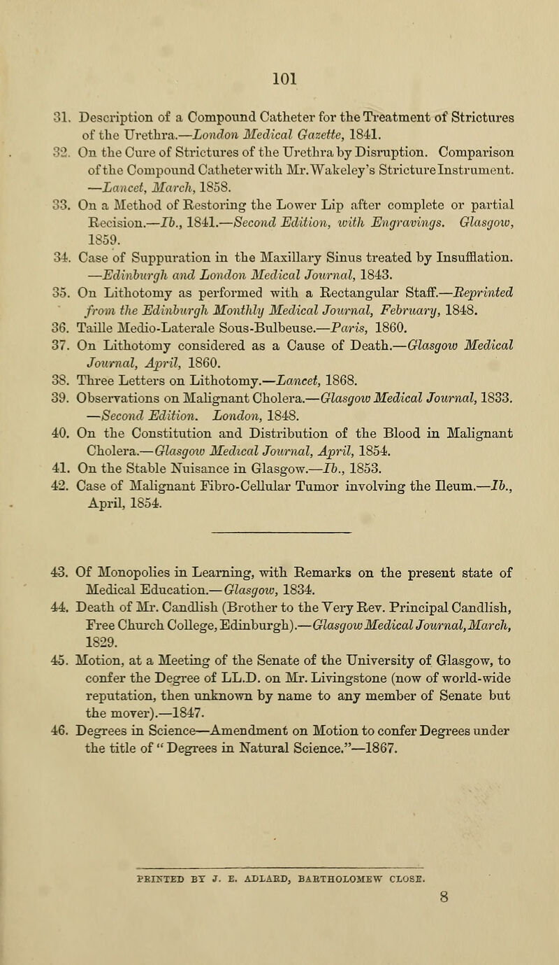 31. Description of a Compound Catheter for the Treatment of Strictures of the Urethra.—London Medical Gazette, 1841. 32. On the Cure of Strictures of the Urethra by Disruption. Comparison of the Compound Catheterwith Mr.Wakeley's Stricture Instrument. —Lancet, March, 1S58. 33. On a Method of Restoring the Lower Lip after complete or partial Recision.—lb., 1841.—Second Edition, ivith Engravings. Glasgow, 1859. 34. Case of Suppuration in the Maxillary Sinus treated by Insufflation. —Edinburgh and London Medical Journal, 1843. 35. On Lithotomy as performed with a Rectangular Staff.—Reprinted from the Edinburgh Monthly Medical Journal, February, 1848. 36. Taille Medio-Laterale Sous-Bulbeuse.—Paris, 1860. 37. On Lithotomy considered as a Cause of Death.—Glasgow Medical Journal, April, 1860. 38. Three Letters on Lithotomy.—Lancet, 1868. 39. Observations on Malignant Cholera.—Glasgow Medical Journal, 1833. —Second Edition. London, 1848. 40. On the Constitution and Distribution of the Blood in Malignant Cholera.—Glasgoiu Medical Journal, April, 1854. 41. On the Stable Nuisance in Glasgow.—lb., 1853. 42. Case of Malignant Fibro-Cellular Tumor involving the Ileum.—lb., April, 1854. 43. Of Monopolies in Learning, with Remarks on the present state of Medical Education.— Glasgow, 1834. 44. Death of Mr. Candlish (Brother to the Yery Rev. Principal Candlish, Free Church College, Edinburgh).—Glasgow Medical Journal,March, 1829. 45. Motion, at a Meeting of the Senate of the University of Glasgow, to confer the Degree of LL.D. on Mr. Livingstone (now of world-wide reputation, then unknown by name to any member of Senate but the mover).—1847. 46. Degrees in Science—Amendment on Motion to confer Degrees under the title of  Degrees in Natural Science.—1867. ?KI>~TED BT J. E. ADLAED, BABTHOLOMEW CLOSE.