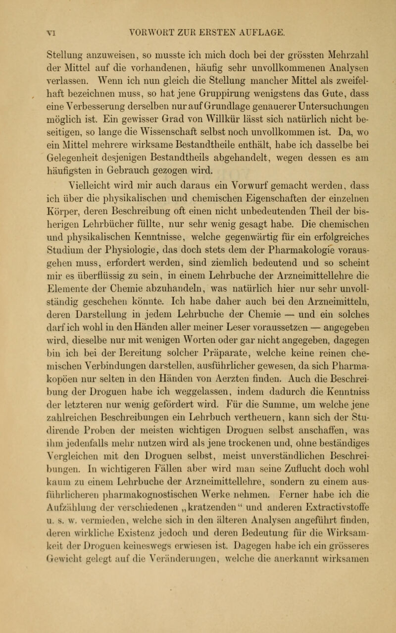 Stellung anzuweisen, so musste ich mich doch bei der grössten Mehrzahl der Mittel auf die vorhandenen, häufig sehr unvollkommenen Analysen verlassen. Wenn ich nun gleich die Stellung mancher Mittel als zweifel- haft bezeichnen muss, so hat jene Gruppirung wenigstens das Gute, dass eine Verbesserung derselben nur auf Grundlage genauerer Untersuchungen möglich ist. Ein gewisser Grad von Willkür lässt sich natürlich nicht be- seitigen, so lange die Wissenschaft selbst noch unvollkommen ist. Da, wo ein Mittel mehrere wirksame Bestandtheile enthält, habe ich dasselbe bei Gelegenheit desjenigen Bestandtheils abgehandelt, wegen dessen es am häufigsten in Gebrauch gezogen wird. Vielleicht wird mir auch daraus ein Vorwurf gemacht werden, dass ich über die physikalischen und chemischen Eigenschaften der einzelnen Körper, deren Beschreibung oft einen nicht unbedeutenden Theil der bis- herigen Lehrbücher füllte, nur sehr wenig gesagt habe. Die chemischen und physikalischen Kenntnisse, welche gegenwärtig für ein erfolgreiches Studium der Physiologie, das doch stets dem der Pharmakologie voraus- gehen muss, erfordert werden, sind ziemlich bedeutend und so scheint mir es überflüssig zu sein, in einem Lehrbuche der Arzneimittellehre die Elemente der Chemie abzuhandeln, was natürlich hier nur sehr unvoll- ständig geschehen könnte. Ich habe daher auch bei den Arzneimitteln, deren Darstellung in jedem Lehrbuche der Chemie — und ein solches darf ich wohl in den Händen aller meiner Leser voraussetzen — angegeben wird, dieselbe nur mit wenigen Worten oder gar nicht angegeben, dagegen ]}in ich bei der Bereitung solcher Präparate, welche keine reinen che- mischen Verbindungen darstellen, ausführlicher gewesen, da sich Pharma- kopoen nur selten in den Händen von Aerzten finden. Auch die Beschrei- bung der Droguen habe ich weggelassen, indem dadurch die Kenntniss der letzteren nur wenig gefördert wird. Für die Summe, um welche jene zahlreichen Beschreibungen ein Lehrbuch vertheuern, kann sich der Stu- dirende Proben der meisten wichtigen Droguen selbst anschaffen, was ihm jedenfalls mehr nutzen wird als jene trockenen und, ohne beständiges Vergleichen mit den Droguen selbst, meist unverständlichen Beschrei- bungen. In wichtigeren Fällen aber wird man seine Zuflucht doch wohl kaum zu einem Lehrbuche der Arzneimittellehre, sondern zu einem aus- führlicheren pharmakognostischen Werke nehmen. Ferner habe ich die Aufzählung der verschiedenen „kratzenden und anderen P^xtractivstoffe u. s. w. vermieden, welche sich in den älteren Analysen angeführt finden, deren wirkliche Existenz jedoch und deren Bedeutung für die Wirksam- keit der Droguen keineswegs erwiesen ist. Dagegen habe ich ein grösseres Gewicht gelegt auf die Veränderungen, welche die anei'kannt wirksamen