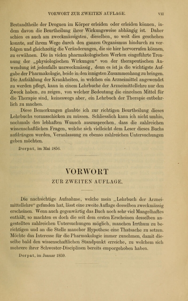 Bestandtheile der Droguen im Körper erleiden oder erleiden können, in- dem davon die Beurtlieilmig ihrer Wirkungsweise abhängig ist. Daher schien es auch am zweckmässigsten, dieselben, so weit dies geschehen konnte, auf ihrem Wege durch den ganzen Organismus hindurch zu ver- folgen und gleichzeitig die Veränderungen, die sie hier hervorrufen können, zu erwähnen. Die in vielen pharmakologischen Werken eingeführte Tren- nung der „physiologischen Wirkungen von der therapeutischen An- wendung ist jedenfalls unzweckmässig, denn es ist ja die wichtigste Auf- gabe der Pharmakologie, beide in den innigsten Zusammenhang zu bringen. Die Aufzählung der Krankheiten, in welchen ein Arzneimittel angewendet zu werden pflegt, kann in einem Lehrbuche der Arzneimittellehre nur den Zweck haben, zu zeigen, von welcher Bedeutung die einzelnen Mittel für die Therapie sind, keineswegs aber, ein Lehrbuch der Therapie entbehr- lich zu machen. Diese Bemerkungen glaubte ich zur richtigen Beurtheilung dieses Lehrbuchs vorausschicken zu müssen. Schliesslich kann ich nicht umhin, nochmals den lebhaften Wunsch auszusprechen, dass die zahlreichen wissenschaftlichen Fragen, welche sich vielleicht dem Leser dieses Buchs aufdrängen werden, Veranlassung zu ebenso zahlreichen Untersuchungen geben möchten. Dorpat, im Mai 1856. VORWOKT ZUR ZWEITEN AUFLAGE. Die nachsichtige Aufnahme, welche mein „Lehrbuch der Arznei- mittellehre'' gefunden hat, lässt eine zweite Auflage desselben zweckmässig erscheinen. Wenn auch gegenwärtig das Buch noch sehr viel Mangelhaftes enthält, so machten es doch die seit dem ersten Erscheinen desselben an- gestellten zahlreichen Untersuchungen möglich, manchen Irrthum zu be- richtigen und an die Stelle mancher Hypothese eine Thatsache zu setzen. Möchte das Interesse für die Pharmakologie immer zunehmen, damit die- selbe bald den wissenschaftlichen Standpunkt erreiche, zu welchem sich mehrere ihrer Schwester-Disciplinen bereits emporgehoben haben. Dorpat, im Januar 1859.