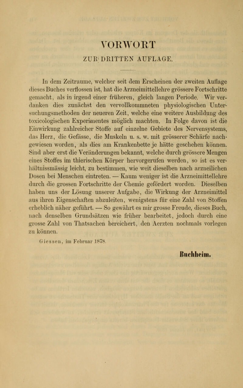 ZUR'DRITTEN AUFLAGE. In dem Zeiträume, welcher seit dem Erscheinen der zweiten Auflage dieses Buches verflossen ist, hat die Arzneimittellehre grössere Fortschritte gemacht, als in irgend einer früheren, gleich langen Periode, Wir ver- danken dies zunächst den vervollkommneten physiologischen Unter- suchungsmethoden der neueren Zeit, welche eine weitere Ausbildung des toxicologischen Experimentes möglich machten. In Folge davon ist die Einwirkung zahlreicher Stoffe auf einzelne Gebiete des Nervensystems, das Herz, die Gefässe, die Muskeln u. s. w. mit grösserer Schärfe nach- gewiesen worden, als dies am Krankenbette je hätte geschehen können. Sind aber erst die Veränderungen bekannt, welche durch grössere Mengen eines Stoffes im thierischen Körper hervorgerufen werden, so ist es ver- hältnissmässig leicht, zu bestimmen, wie weit dieselben nach arzneilichen Dosen bei Menschen eintreten. — Kaum weniger ist die Arzneimittellehre durch die grossen Fortschritte der Chemie gefördert worden. Dieselben haben uns der Lösung unserer Aufgabe, die Wirkung der Arzneimittel aus ihren Eigenschaften abzuleiten, wenigstens für eine Zahl von Stoffen erheblich näher geführt. — So gewährt es mir grosse Freude, dieses Buch, nach denselben Grundsätzen wie früher bearbeitet, jedoch durch eine grosse Zahl von Thatsachen bereichert, den Aerzten nochmals vorlegen zu können. Giessen, im Februar 1878. Buclilieiiii.