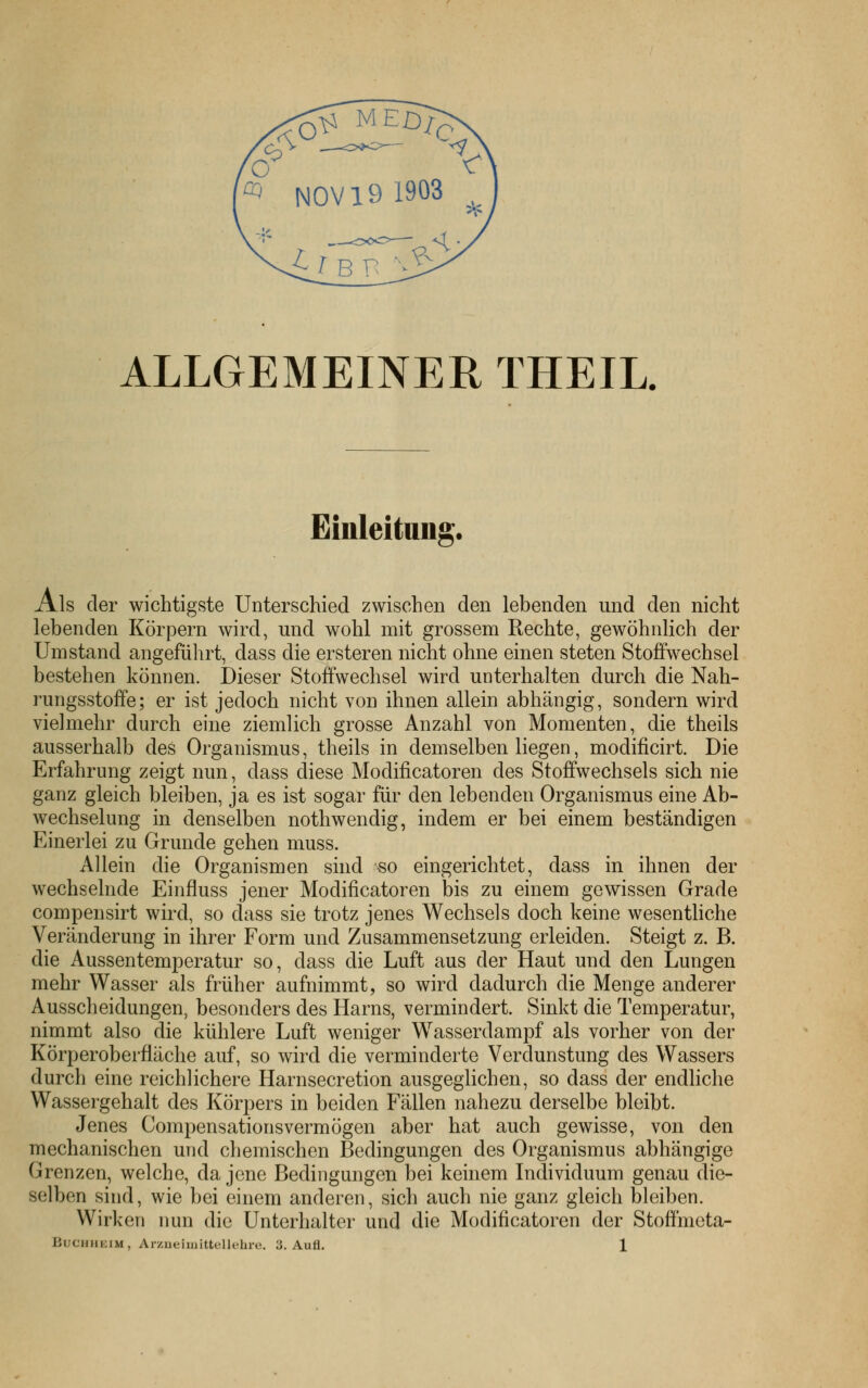 ALLGEMEINER THEIL. Einleitung. Als der wichtigste Unterschied zwischen den lebenden und den nicht lebenden Körpern wird, und wohl mit grossem Rechte, gewöhnlich der Umstand angeführt, dass die ersteren nicht ohne einen steten Stoffwechsel bestehen können. Dieser Stoffwechsel wird unterhalten durch die Nah- rungsstoffe; er ist jedoch nicht von ihnen allein abhängig, sondern wird vielmehr durch eine ziemlich grosse Anzahl von Momenten, die theils ausserhalb des Organismus, theils in demselben liegen, modificirt. Die Erfahrung zeigt nun, dass diese Modificatoren des Stoffwechsels sich nie ganz gleich bleiben, ja es ist sogar für den lebenden Organismus eine Ab- wechselung in denselben nothwendig, indem er bei einem beständigen Einerlei zu Grunde gehen muss. Allein die Organismen sind so eingerichtet, dass in ihnen der wechselnde Einfluss jener Modificatoren bis zu einem gewissen Grade compensirt wird, so dass sie trotz jenes Wechsels doch keine wesenthche Veränderung in ihrer Form und Zusammensetzung erleiden. Steigt z. B. die Aussentemperatur so, dass die Luft aus der Haut und den Lungen mehr Wasser als früher aufnimmt, so wird dadurch die Menge anderer Ausscheidungen, besonders des Harns, vermindert. Sinkt die Temperatur, nimmt also die kühlere Luft weniger Wasserdampf als vorher von der Körperoberfläche auf, so wird die verminderte Verdunstung des Wassers durch eine reichlichere Harnsecretion ausgeglichen, so dass der endliche Wassergehalt des Körpers in beiden Fällen nahezu derselbe bleibt. Jenes Compensationsvermögen aber hat auch gewisse, von den mechanischen und chemischen Bedingungen des Organismus abhängige Grenzen, welche, da jene Bedingungen bei keinem Individuum genau die- selben sind, wie bei einem anderen, sich auch nie ganz gleich bleiben. Wirken nun die Unterhalter und die Modificatoren der Stoffmeta-