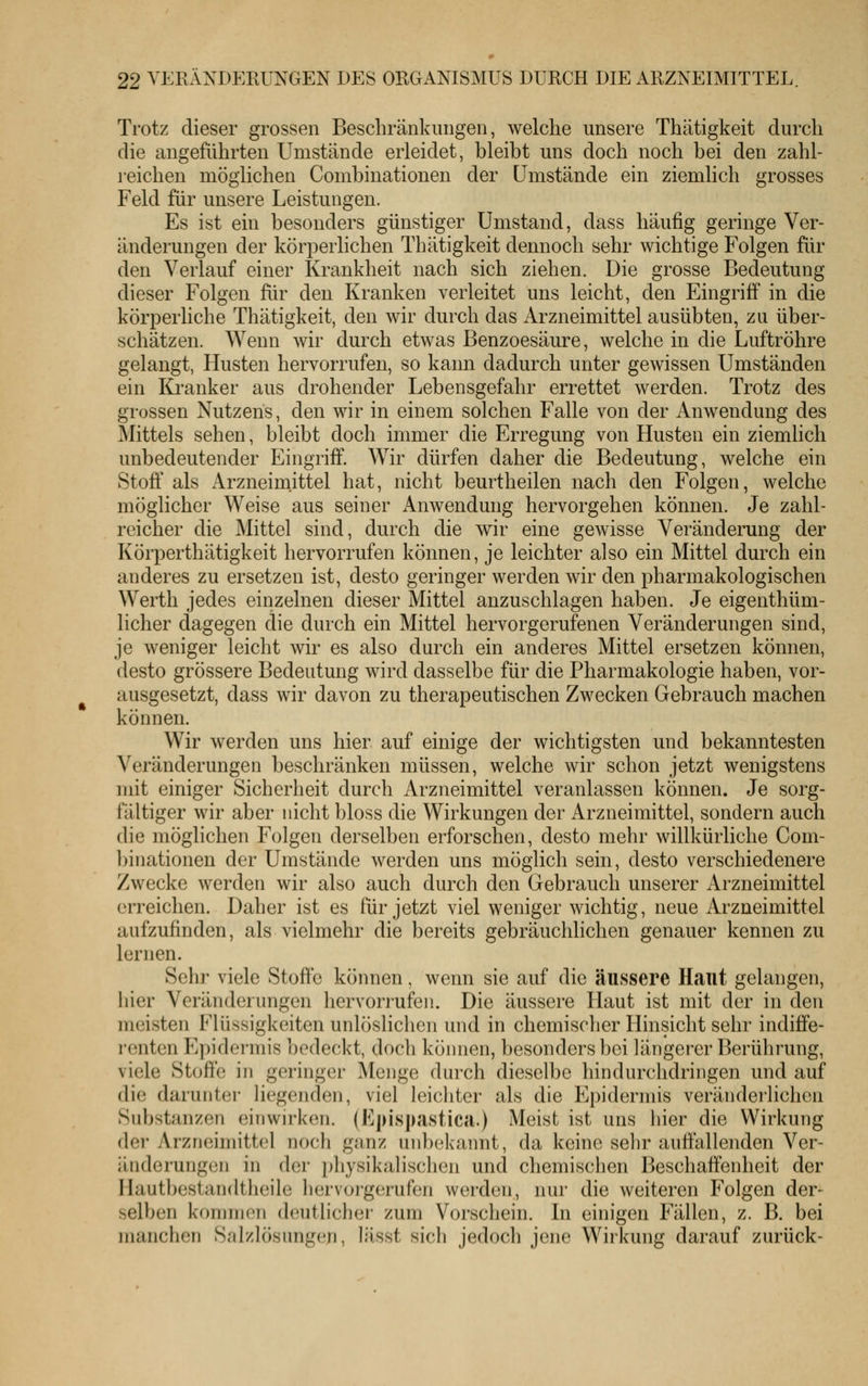 Trotz dieser grossen Beschränkungen, welche unsere Thätigkeit durch die angeführten Umstände erleidet, bleibt uns doch noch bei den zahl- reichen möglichen Combinationen der Umstände ein ziemlich grosses Feld für unsere Leistungen. Es ist ein besonders günstiger Umstand, dass häufig geringe Ver- änderungen der körperlichen Thätigkeit dennoch sehr wichtige Folgen für den Verlauf einer Krankheit nach sich ziehen. Die grosse Bedeutung dieser Folgen für den Kranken verleitet uns leicht, den Eingriff in die körperliche Thätigkeit, den wir durch das Arzneimittel ausübten, zu über- schätzen. Wenn wir durch etwas Benzoesäure, welche in die Luftröhre gelangt, Husten hervorrufen, so kann dadurch unter gewissen Umständen ein Ki'anker aus drohender Lebensgefahr errettet werden. Trotz des grossen Nutzens, den wir in einem solchen Falle von der Anwendung des Mittels sehen, bleibt doch immer die Erregung von Husten ein ziemlich unbedeutender Eingriff. Wir dürfen daher die Bedeutung, welche ein Stoff als Arzneimittel hat, nicht beurtheilen nach den Folgen, welche möglicher Weise aus seiner Anwendung hervorgehen können. Je zahl- reicher die Mittel sind, durch die wir eine gewisse Veränderung der Körperthätigkeit hervorrufen können, je leichter also ein Mittel durch ein anderes zu ersetzen ist, desto geringer werden wir den pharmakologischen Werth jedes einzelnen dieser Mittel anzuschlagen haben. Je eigenthüm- licher dagegen die durch ein Mittel hervorgerufenen Veränderungen sind, je weniger leicht wir es also durch ein anderes Mittel ersetzen können, desto grössere Bedeutung wird dasselbe für die Pharmakologie haben, vor- ausgesetzt, dass wir davon zu therapeutischen Zwecken Gebrauch machen können. Wir werden uns hier auf einige der wichtigsten und bekanntesten Veränderungen beschränken müssen, welche wir schon jetzt wenigstens mit einiger Sicherheit durch Arzneimittel veranlassen können. Je sorg- fältiger wir aber nicht bloss die Wirkungen der Arzneimittel, sondern auch die möglichen Folgen derselben erforschen, desto mehr willkürliche Com- binationen der Umstände werden uns möglich sein, desto verschiedenere Zwecke werden wir also auch durch den Gebrauch unserer Arzneimittel erreichen. Daher ist es für jetzt viel weniger wichtig, neue Arzneimittel aufzufinden, als vielmehr die bereits gebräuchlichen genauer kennen zu lernen. Sehr viele Stoffe können, wenn sie auf die äussere Haut gelangen, hier Veränderungen hervori-ufeu. Die äussere Haut ist mit der in den meisten Flüssigkeiten unlöslichen und in chemischer Hinsicht sehr indiffe- renten Epidermis bedeckt, doch können, besonders bei längerer Berührung, viele Stoffe in geringer Menge durch dieselbe hindurchdringen und auf die darunter liegenden, viel leichter als die Epidermis veränderlichen Substanzen einwirken. (Kpispastica.) Meist ist uns hier die Wirkung der Arzneimittel noch ganz unbekannt, da keine sehr auffallenden Ver- änderungen in der i)hysikalischen und chemischen Beschaffenheit der Hautbestandtheile hervorgerufen werden, nur die weiteren Folgen der- selben koninicn deutlicher zum Vorschein. In einigen Fällen, z. B. bei manchen Snl/hisniigcn, lässt sich jedoch jene Wirkung darauf zurück-