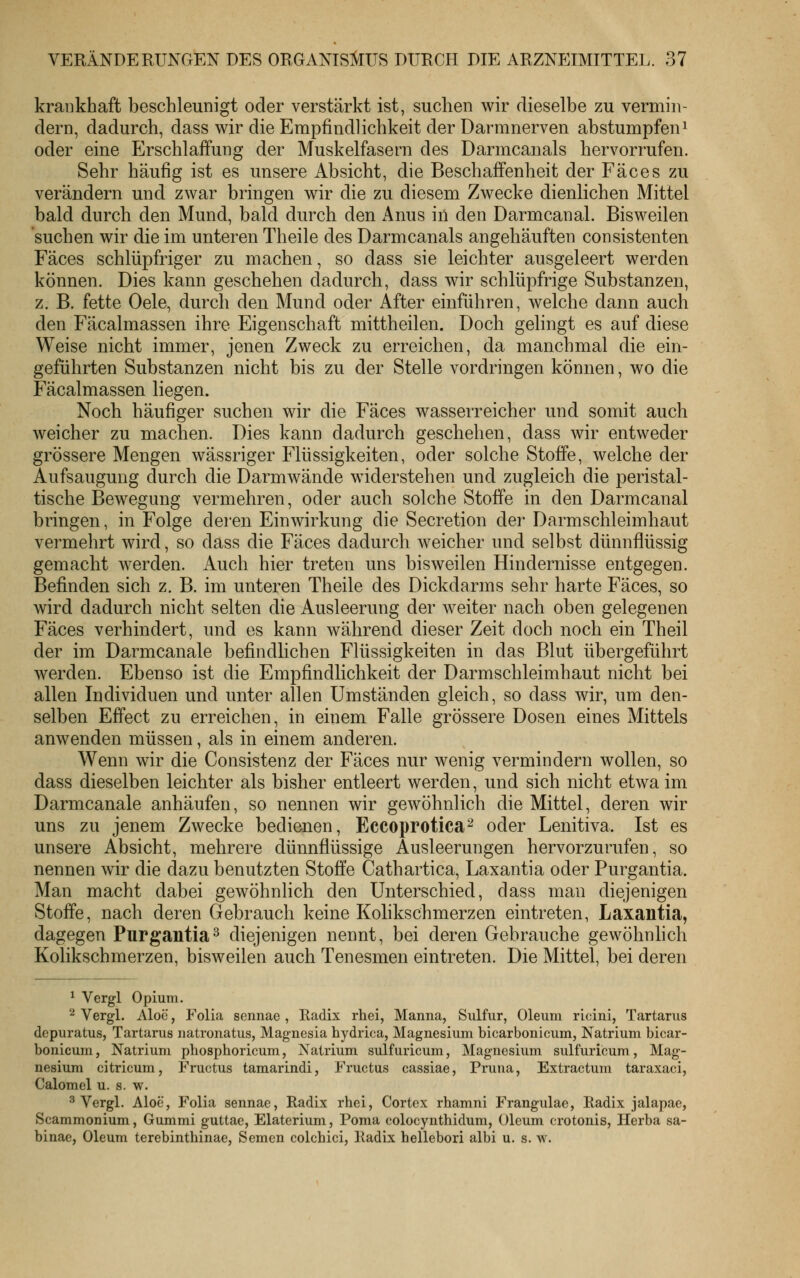 krankhaft beschleunigt oder verstärkt ist, suchen wir dieselbe zu vermin- dern, dadurch, dass wir die Empfindlichkeit der Darmnerven abstumpfeni oder eine Erschlaffung der Muskelfasern des Darmcanals hervorrufen. Sehr häufig ist es unsere Absicht, die Beschaffenheit der Fäces zu verändern und zwar bringen wir die zu diesem Zwecke dienlichen Mittel bald durch den Mund, bald durch den x4nus iil den Darmcanal. Bisweilen suchen wir die im unteren Theile des Darmcanals angehäuften consistenten Fäces schlüpfriger zu machen, so dass sie leichter ausgeleert werden können. Dies kann geschehen dadurch, dass wir schlüpfrige Substanzen, z. B. fette Oele, durch den Mund oder After einführen, welche dann auch den Fäcalmassen ihre Eigenschaft mittheilen. Doch gelingt es auf diese Weise nicht immer, jenen Zweck zu erreichen, da manchmal die ein- geführten Substanzen nicht bis zu der Stelle vordringen können, wo die Fäcalmassen liegen. Noch häufiger suchen wir die Fäces wasserreicher und somit auch weicher zu machen. Dies kann dadurch geschehen, dass wir entweder grössere Mengen wässriger Flüssigkeiten, oder solche Stoffe, welche der Aufsaugung durch die Darmwände widerstehen und zugleich die peristal- tische Bewegung vermehren, oder auch solche Stoffe in den Darmcanal bringen, in Folge deren Einwirkung die Secretion der Darmschleimhaut vermehrt wird, so dass die Fäces dadurch weicher und selbst dünnflüssig gemacht werden. Auch hier treten uns bisweilen Hindernisse entgegen. Befinden sich z. B. im unteren Theile des Dickdarms sehr harte Fäces, so wird dadurch nicht selten die Ausleerung der weiter nach oben gelegenen Fäces verhindert, und es kann während dieser Zeit doch noch ein Theil der im Darmcanale befindlichen Flüssigkeiten in das Blut übergeführt werden. Ebenso ist die Empfindlichkeit der Darmschleimhaut nicht bei allen Individuen und unter allen Umständen gleich, so dass wir, um den- selben Effect zu erreichen, in einem Falle grössere Dosen eines Mittels anwenden müssen, als in einem anderen. Wenn wir die Consistenz der Fäces nur wenig vermindern wollen, so dass dieselben leichter als bisher entleert werden, und sich nicht etwa im Darmcanale anhäufen, so nennen wir gewöhnlich die Mittel, deren wir uns zu jenem Zwecke bedienen, Eccoprotica^ oder Lenitiva. Ist es unsere Absicht, mehrere dünnflüssige Ausleerungen hervorzurufen, so nennen wir die dazu benutzten Stoffe Cathartica, Laxantia oder Purgantia. Man macht dabei gewöhnlich den Unterschied, dass man diejenigen Stoffe, nach deren Gebrauch keine Kolikschmerzen eintreten, Laxantia, dagegen Purgantia-^ diejenigen nennt, bei deren Gebrauche gewöhnhch Kolikschmerzen, bisweilen auch Tenesmen eintreten. Die Mittel, bei deren ^ Vergl Opium. 2 Vergl. Aloe, Folia scnnae , Radix rhei, Manna, Sulfur, Oleum ricini, Tartarus depuratus, Tartarus natronatus, Magnesia hydrica, Magnesium bicarbonicum, Natrium bicar- bonicum, Natrium pbosphoricum, Natrium sulfuricum, Magnesium sulfuricum, Mag- nesium citricum, Fructus tamarindi, Fruetus cassiae, Pruna, Extractum taraxaci, Calomel u. s. w. ^ Vergl. Aloe, Folia sennae, Radix rhei, Cortex rhamni Frangulae, Radix jalapae, Scammonium, Gummi guttae, Elaterium, Poma colocynthidum, Oleum crotonis, Herba sa- binae, Oleum terebinthinae, Semen colcbici, Radix hellebori albi u. s. w.