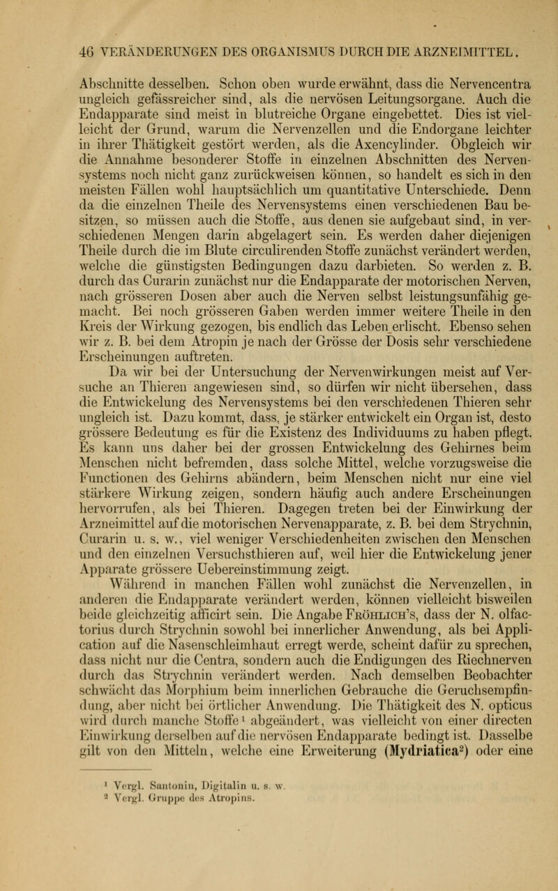 Abschnitte desselben. Schon oben wurde erwähnt, dass die Nervencentra ungleich gefässreicher sind, als die nervösen Leitungsorgane. Auch die Endapparate sind meist in blutreiche Organe eingebettet. Dies ist viel- leicht der Grund, warum die Nervenzellen und die Endorgane leichter in ihrer Thätigkeit gestört werden, als die Axencylinder. Obgleich wir die Annahme besonderer Stoffe in einzelnen Abschnitten des Nerven- systems noch nicht ganz zurückweisen können, so handelt es sich in den meisten Fällen wohl hauptsächlich um quantitative Unterschiede. Denn da die einzelnen Theile des Nervensystems einen verschiedenen Bau be- sitzen, so müssen auch die Stoffe, aus denen sie aufgebaut sind, in ver- schiedenen Mengen darin abgelagert sein. Es werden daher diejenigen Theile durch die im Blute circulirenden Stoffe zunächst verändert werden, welche die günstigsten Bedingungen dazu darbieten. So werden z. B. durch das Curarin zunächst nur die Endapparate der motorischen Nerven, nach grösseren Dosen aber auch die Nerven selbst leistungsunfähig ge- macht. Bei noch grösseren Gaben werden immer weitere Theile in den Kreis der Wirkung gezogen, bis endlich das Leben erlischt. Ebenso sehen wir z. B. bei dem Atropin je nach der Grösse der Dosis sehr verschiedene Erscheinungen auftreten. Da wir bei der Untersuchung der Nerven Wirkungen meist auf Ver- suche an Thieren angewiesen sind, so dürfen wir nicht übersehen, dass die Entwickelung des Nervensystems bei den verschiedenen Thieren sehr ungleich ist. Dazu kommt, dass, je stärker entwickelt ein Organ ist, desto grössere Bedeutung es für die Existenz des Individuums zu haben pflegt. Es kann uns daher bei der grossen Entwickelung des Gehirnes beim Menschen nicht befremden, dass solche Mittel, welche vorzugsweise die Functionen des Gehirns abändern, beim Menschen nicht nur eine viel stärkere Wirkung zeigen, sondern häufig auch andere Erscheinungen hervorrufen, als bei Thieren. Dagegen treten bei der Einwirkung der Arzneimittel auf die motorischen Nervenapparate, z. B. bei dem Strychnin, Curarin u. s. w., viel weniger Verschiedenheiten zwischen den Menschen und den einzelnen Versuchsthieren auf, weil hier die Entwickelung jener Apparate grössere Uebereinstimmung zeigt. Während in manchen Fällen wohl zunächst die Nervenzellen, in anderen die Endapparate verändert werden, können vielleicht bisweilen beide gleichzeitig afficirt sein. Die Angabe Frühlich's, dass der N. olfac- torius durch Strychnin sowohl bei innerlicher Anwendung, als bei Appli- cation auf die Nasenschleimhaut erregt werde, scheint dafür zu sprechen, dass nicht nur die Centra, sondern auch die Endigungen des Kiechnerven durch das Strychnin verändert werden. Nach demselben Beobachter schwächt das Morphium beim innerlichen Gebrauche die Geruchsempfin- dung, aber nicht bei örtlicher Anwendung. Die Thätigkeit des N. opticus wird durch manche Stoffe^ abgeändert, was vielleicht von einer directen l'jn Wirkung derselben auf die nervösen Endapparate bedingt ist. Dasselbe gilt von den Mitteln, welche eine Erweiterung (Mydriatica^) oder eine ^ Vergl. Sautoniii, Digitalin u. s. w. 2 Vcrgl. Gruppe dos Atropins.