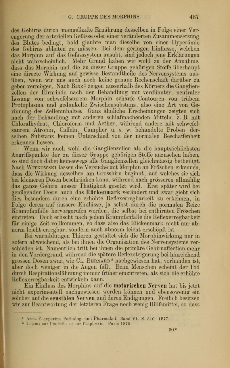 des Gehirns durch mangelhafte Ernährung desselben in Folge einer Ver- engerung der arteriellen Gefässe oder einer veränderten Zusammensetzung des Blutes bedingt, bald glaubte man dieselbe von einer Hyperämie des Gehirns ableiten zu müssen. Bei dem geringen Einflüsse, welchen das Morphin auf das Gefässsystem ausübt, sind jedoch jene Erklärungen nicht wahrscheinlich. Mehr Grund haben wir wohl zu der Annahme, dass das Morphin und die zu dieser Gruppe gehörigen Stoffe überhaupt eine directe Wirkung auf gewisse Bestandtheile des Nervensystems aus- üben, wenn wir uns auch noch keine genaue Rechenschaft darüber zu geben vermögen. Nach Binz^ zeigen ausserhalb des Körpers die Ganglien- zellen der Hirnrinde nach der Behandlung mit verdünnter, neutraler Lösung von schwefelsaurem Morphin scharfe Contouren von trübem Protoplasma und gedunkelte Zwischensubstanz, also eine Art von Ge- rinnung des Zelleninhaltes. Ganz ähnliche Erscheinungen zeigten sich nach der Behandlung mit anderen schlafmachenden Mitteln, z. B. mit Chloralhydrat, Chloroform und Aether, während andere mit schwefel- saurem Atropin, Caffein, Campher u. s. w. behandelte Proben der- selben Substanz keinen Unterschied von der normalen Beschaffenheit erkennen Hessen. Wenn wir auch wohl die Ganglienzellen als die hauptsächlichsten Angriffspunkte der zu dieser Gruppe gehörigen Stoffe anzusehen haben, so sind doch dabei keineswegs alle Ganglienzellen gleichmässig betheiligt. Nach WiTKOWSKi lassen die Versuche mit Morphin an Fröschen erkennen, dass die Wirkung desselben am Grosshirn beginnt, auf welches sie sich bei kleineren Dosen beschränken kann, während nach grösseren allmählig das ganze Gehirn ausser Thätigkeit gesetzt wird. Erst später wird bei genügender Dosis auch das Rückenmark verändert und zwar giebt sich dies besonders durch eine erhöhte Reflexerregbarkeit zu erkennen, in Folge deren auf äussere Einflüsse, ja selbst durch die normalen Reize Krampfanfälle hervorgerufen werden, die selbst bei enthirnten Fröschen eintreten. Doch erlischt nach jedem Krampfanfalle die Reflexerregbarkeit für einige Zeit vollkommen, so dass also das Rückenmark nicht nur ab- norm leicht erregbar, sondern auch abnorm leicht erschöpft ist. Bei warmblütigen Thieren gestaltet sich die Morphinwirkung nur in sofern abweichend, als bei ihnen die Organisation des Nervensystems ver- schieden ist. Namentlich tritt bei ihnen die primäre Gehirnaffection mehr in den Vordergrund, während die spätere Reflexsteigerung bei hinreichend grossen Dosen zwar, wie Cl. Beenard^ nachgewiesen hat, vorhanden ist, aber doch weniger in die Augen fällt. Beim Menschen scheint der Tod durch Respirationslähmung immer früher einzutreten, als sich die erhöhte Reflexerregbarkeit entwickeln kann. Ein Einfluss des Morphins auf die motorischen Nerven hat bis jetzt nicht experimentell nachgewiesen werden können und ebensowenig ein solcher auf die sensiblen Nerven und deren Endigungen. Freilich besitzen wir zur Beantwortung der letzteren Frage noch wenig Hülfsmittel, so dass 1 Aich. f. experim. Patholog. und Pharmakol. Kand VI. S. 310. 1877. ■2 I.e^ons sur Tanesth. et sur l'asphyxie. Paris 1875. 30*