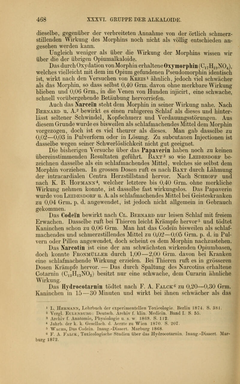 dieselbe, gegenüber der verbreiteten Annahme von der örtlich schmerz- stillenden Wirkung des Morphins noch nicht als völlig entschieden an- gesehen werden kann. Ungleich weniger als über die Wirkung der Morphins wissen wir über die der übrigen Opiumalkaloide. Das durch Oxydation vonMorphin erhaltene Oxymori)liiii(Ci7Hi9N04), welches vielleicht mit dem im Opium gefundenen Pseudomorphin identisch ist, wirkt nach den Versuchen von Kreise ähnlich, jedoch viel schwächer als das Morphin, so dass selbst 0,40 Grm. davon ohne merkbare Wirkung blieben und 0,06 Grm., in die Venen von Hunden injicirt, eine schwache, schnell vorübergehende Betäubung hervorriefen. Auch das Narcein steht dem Morphin in seiner Wirkung nahe. Nach Bernard u. A.^ bewirkt es einen ruhigeren Schlaf als dieses und hinter- lässt seltener Schwindel, Kopfschmerz und Verdauungsstörungen. Aus diesem Grunde wurde es bisweilen als schlafmachendes Mittel dem Morphin vorgezogen, doch ist es viel theurer als dieses. Man gab dasselbe zu 0,02—0,03 in Pulverform oder in Lösung. Zu subcutanen Injectionen ist dasselbe wegen seiner Schwerlöslichkeit nicht gut geeignet. Die bisherigen Versuche über das Papaveriii haben noch zu keinen übereinstimmenden Resultaten geführt. Baxt^ so wie Leidesdore be- zeichnen dasselbe als ein schlafmachendes Mittel, welches sie selbst dem Morphin vorziehen. In grossen Dosen ruft es nach Baxt durch Lähmung der intracardialen Centra Herzstillstand hervor. Nach Schroee und nach K. B. Hofmann ^ welcher letztere bis 0,40 Grm. ohne merkliche Wirkung nehmen konnte, ist dasselbe fast wirkungslos. Das Papaverin wurde von Leidesdorf u. A. als schlafmachendes Mittel bei Geisteskranken zu 0,04 Grm. p. d. angewendet, ist jedoch nicht allgemein in Gebrauch gekommen. Das Codein bewirkt nach Cl. Bernard nur leisen Schlaf mit freiem Erwachen. Dasselbe ruft bei Thieren leicht Krämpfe hervor^ und tödtet Kaninchen schon zu 0,06 Grm. Man hat das Codein bisweilen als schlaf- machendes und schmerzstillendes Mittel zu 0,02—0,05 Grm. p. d. in Pul- vern oder Pillen angewendet, doch scheint es dem Morphin nachzustehen. Das Narcotin ist eine der am schwächsten wirkenden Opiumbasen, doch konnte Fronmüller durch 1,00—2,00 Grm. davon bei Kranken eine schlafmachende Wirkung erzielen. Bei Thieren ruft es in grösseren Dosen Krämpfe hervor. — Das durch Spaltung des Narcotins erhaltene Cotarnin (C12H13NO3) besitzt nur eine schwache, dem Curarin ähnliche Wirkung. Das Hydrocotarniii tödtet nach F. A. Falck« zu 0,20—0,30 Grm. Kaninchen in 15 — 30 Minuten und wirkt bei ihnen schwächer als das * L. IIeumann, Jiclirhiuli der experimentellen Toxicologie. Berlin 1874. S. 381. 2 Vcrgl. EuLKMiURO: Deutsch. Archiv f. klin. Medicin. Band I. S. 5ij. 3 Archiv f. Anatomie, Phvsiologio ii. s. w. 1869. S. 112. * Jalirb. der k. k. (iesellsch. d. Aerzte zu Wien 1870. S. 207. •'' Wachs, Das Codciu. Iiiaufr.-Disscrt. Murhur«;- 18(58. ö F. A. Falck . Toviccdo^^nschc Studien über da.s Jlydrocotaruiu. Inaug.-Dissert. Mar- burg 1872.