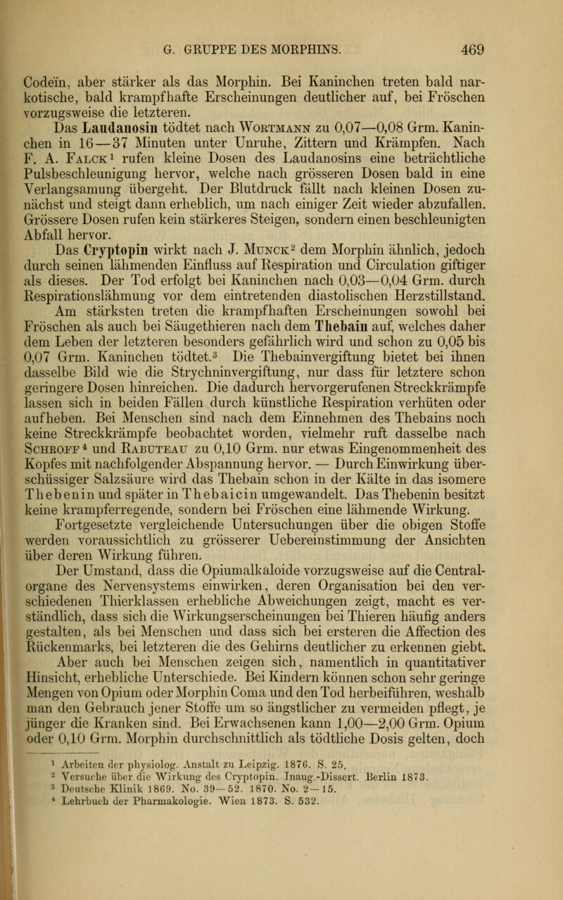 Codein, aber stärker als das Morphin. Bei Kaninchen treten bald nar- kotische, bald krampfhafte Erscheinungen deutlicher auf, bei Fröschen vorzugsweise die letzteren. Das Laudanosin tödtet nach Woetmann zu 0,07—0,08 Grm. Kanin- chen in 16 — 37 Minuten unter Unruhe, Zittern und Krämpfen. Nach F. A. Falck^ rufen kleine Dosen des Laudanosins eine beträchtliche Pulsbeschleunigung hervor, welche nach grösseren Dosen bald in eine Verlangsamung übergeht. Der Blutdruck fällt nach kleinen Dosen zu- nächst und steigt dann erheblich, um nach einiger Zeit wieder abzufallen. Grössere Dosen rufen kein stärkeres Steigen, sondern einen beschleunigten Abfall hervor. Das Cryptopin wirkt nach J. Munck^ dem Morphin ähnlich, jedoch durch seinen lähmenden Einfluss auf Respiration und Circulation giftiger als dieses. Der Tod erfolgt bei Kaninchen nach 0,03—0,04 Grm. durch Respirationslähmung vor dem eintretenden diastohschen Herzstillstand. Am stärksten treten die krampfhaften Erscheinungen sowohl bei Fröschen als auch bei Säugethieren nach dem Thelbain auf, welches daher dem Leben der letzteren besonders gefährlich wird und schon zu 0,05 bis 0,07 Grm. Kaninchen tödtet.^ Die Thebainvergiftung bietet bei ihnen dasselbe Bild wie die Strychninvergiftung, nur dass für letztere schon geringere Dosen hinreichen. Die dadurch hervorgerufenen Streckkrämpfe lassen sich in beiden Fällen durch künstliche Respiration verhüten oder aufheben. Bei Menschen sind nach dem Einnehmen des Thebains noch keine Streckkrämpfe beobachtet worden, vielmehr ruft dasselbe nach ScHEOFE^ und Rabuteau zu 0,10 Grm. nur etwas Eingenommenheit des Kopfes mit nachfolgender Abspannung hervor. — Durch Einwirkung über- schüssiger Salzsäure wird das Thebain schon in der Kälte in das isomere Thebenin und später in Thebaicin umgewandelt. Das Thebenin besitzt keine krampferregende, sondern bei Fröschen eine lähmende Wirkung. Fortgesetzte vergleichende Untersuchungen über die obigen Stoffe werden voraussichtlich zu grösserer Uebereinstimmung der Ansichten über deren Wirkung führen. Der Umstand, dass die Opiumalkaloide vorzugsweise auf die Central- organe des Nervensystems einwirken, deren Organisation bei den ver- schiedenen Thierklassen erhebliche Abweichungen zeigt, macht es ver- ständlich, dass sich die Wirkungserscheinungen bei Thieren häufig anders gestalten, als bei Menschen und dass sich bei ersteren die Affection des Rückenmarks, bei letzteren die des Gehirns deutlicher zu erkennen giebt. Aber auch bei Menschen zeigen sich, namentlich in quantitativer Hinsicht, erhebliche Unterschiede. Bei Kindern können schon sehr geringe Mengen von Opium oder Morphin Coma und den Tod herbeiführen, weshalb man den Gebrauch jener Stoffe um so ängstlicher zu vermeiden pflegt, je jünger die Kranken sind. Bei Erwachsenen kann 1,00—2,00 Grm. Opium oder 0,10 Grm. Morphin durchschnittlich als tödtliche Dosis gelten, doch 1 Arbeiten der physiolog. ^Vnstalt zu Leipzig. 1876. S. 2.5. '^ Versuclie über die Wirkung des Cryptopin. Inaug-.-Dissert. Eerlin 1873. 3 Deutsche Klinik 1869. No. 39—52. 1870. No. 2-15. ■* Lehrbuch der Pharmakologie. Wien 1873. S. 532.