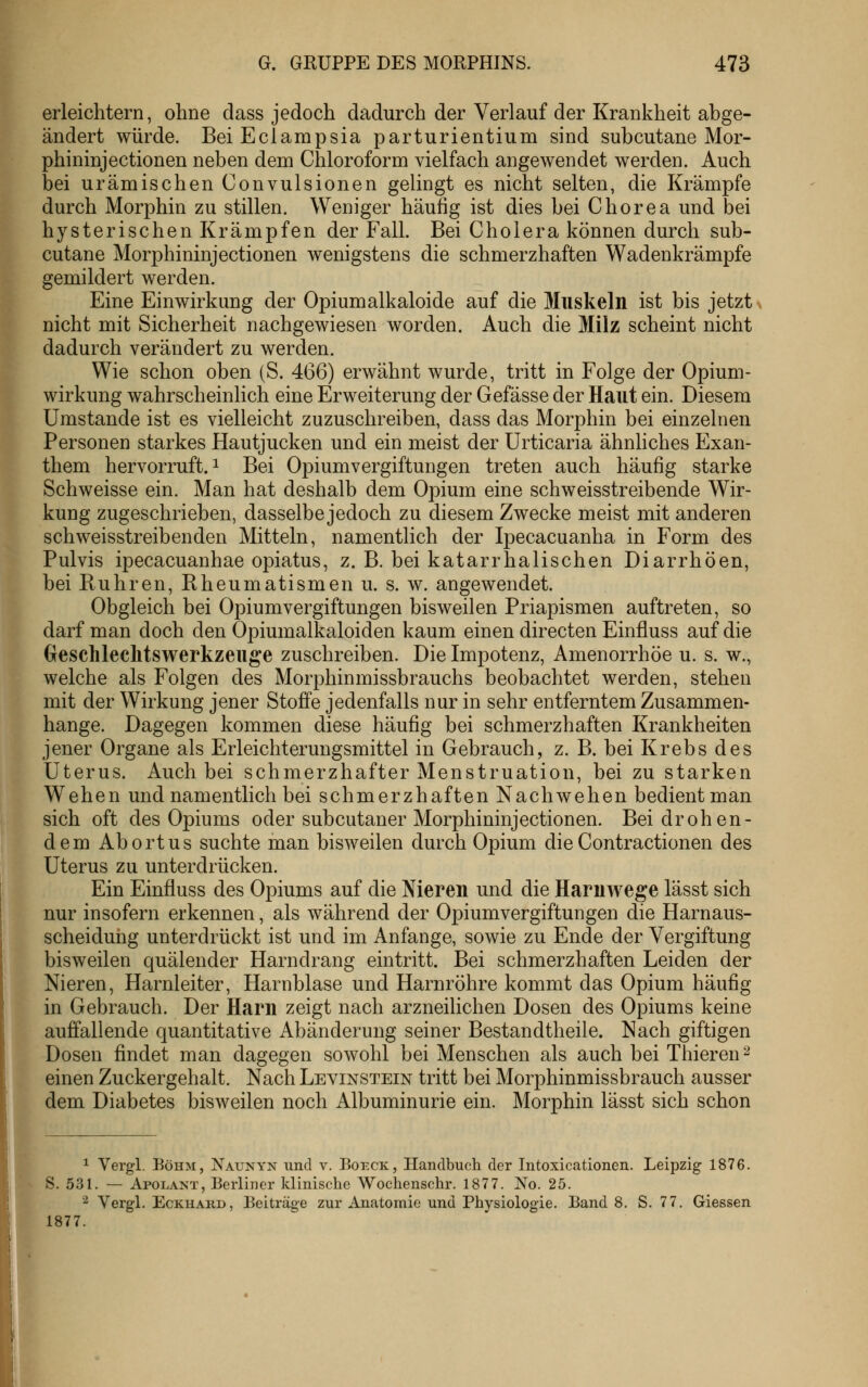erleichtern, ohne dass jedoch dadurch der Verlauf der Krankheit abge- ändert würde. Bei Eclampsia parturientium sind subcutane Mor- phininjectionen neben dem Chloroform vielfach angewendet werden. Auch bei urämischen Convulsionen gelingt es nicht selten, die Krämpfe durch Morphin zu stillen. Weniger häufig ist dies bei Chorea und bei hysterischen Krämpfen der Fall. Bei Cholera können durch sub- cutane Morphininjectionen wenigstens die schmerzhaften Wadenkrämpfe gemildert werden. Eine Einwirkung der Opiumalkaloide auf die Muskeln ist bis jetzt > nicht mit Sicherheit nachgewiesen worden. Auch die Milz scheint nicht dadurch verändert zu werden. Wie schon oben (S. 466) erwähnt wurde, tritt in Folge der Opium- wirkung wahrscheinlich eine Erweiterung der Gefässe der Haut ein. Diesem Umstände ist es vielleicht zuzuschreiben, dass das Morphin bei einzelnen Personen starkes Hautjucken und ein meist der Urticaria ähnhches Exan- them hervorruft. 1 Bei Opiumvergiftungen treten auch häufig starke Schweisse ein. Man hat deshalb dem Opium eine schweisstreibende Wir- kung zugeschrieben, dasselbe jedoch zu diesem Zwecke meist mit anderen schweisstreibenden Mitteln, namentlich der Ipecacuanha in Form des Pulvis ipecacuanhae opiatus, z. B. bei katarrhalischen Diarrhöen, bei Rühren, Rheumatismen u. s. w. angewendet. Obgleich bei Opiumvergiftungen bisweilen Priapismen auftreten, so darf man doch den Opiumalkaloiden kaum einen directen Einfluss auf die (jeschleclitswerkzeuge zuschreiben. Die Impotenz, Amenorrhoe u. s. w., welche als Folgen des Morphinmissbrauchs beobachtet werden, stehen mit der Wirkung jener Stoffe jedenfalls nur in sehr entferntem Zusammen- hange. Dagegen kommen diese häufig bei schmerzhaften Krankheiten jener Organe als Erleichterungsmittel in Gebrauch, z. B. bei Krebs des Uterus, Auch bei schmerzhafter Menstruation, bei zu starken Wehen und namentlich bei schmerzhaften Nach wehen bedient man sich oft des Opiums oder subcutaner Morphininjectionen. Bei drohen- dem Abortus suchte man bisweilen durch Opium die Contractionen des Uterus zu unterdrücken. Ein Einfluss des Opiums auf die Nieren und die Haruwege lässt sich nur insofern erkennen, als während der Opium Vergiftungen die Harnaus- scheidung unterdrückt ist und im Anfange, sowie zu Ende der Vergiftung bisweilen quälender Harndrang eintritt. Bei schmerzhaften Leiden der Nieren, Harnleiter, Harnblase und Harnröhre kommt das Opium häufig in Gebrauch. Der Harn zeigt nach arzneilichen Dosen des Opiums keine auffallende quantitative Abänderung seiner Bestandtheile. Nach giftigen Dosen findet man dagegen sowohl bei Menschen als auch bei Thieren ^ einen Zuckergehalt. Nach Levinstein tritt bei Morphinmissbrauch ausser dem Diabetes bisweilen noch Albuminurie ein. Morphin lässt sich schon 1 Vergl. Böhm, Naunyn und v. Eoeck, Handbuch der Intoxicationen. Leipzig 1876. S. 531. — Apolant, Berliner klinische Wochenschr. 1877. No. 25. 2 Vergl. EcKHABD, Beiträge zur Anatomie und Physiologie. Band 8. S. 77. Giessen 1877.