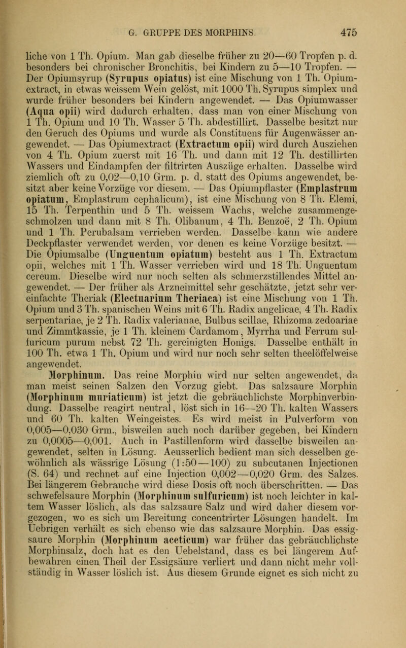 liehe von 1 Th. Opium. Man gab dieselbe früher zu 20—60 Tropfen p. d. besonders bei chronischer Bronchitis, bei Kindern zu 5—10 Tropfen. — Der Opiumsyrup (Syrupus opiatiis) ist eine Mischung von 1 Th. Opium- extract, in etwas v^eissem Wein gelöst, mit 1000 Th. Syrupus simplex und wurde früher besonders bei Kindern angewendet. — Das Opiumwasser (Aqua opii) wird dadurch erhalten, dass man von einer Mischung von 1 Th. Opium und 10 Th. Wasser 5 Th. abdestillirt. Dasselbe besitzt nur den Geruch des Opiums und wurde als Constituens für Augenwässer an- gewendet. — Das Opiumextract (Extractum opii) wird durch Ausziehen von 4 Th. Opium zuerst mit 16 Th. und dann mit 12 Th. destillirten Wassers und Eindampfen der filtrirten Auszüge erhalten. Dasselbe wird ziemlich oft zu 0,02—0,10 Grm. p. d. statt des Opiums angewendet, be- sitzt aber keine Vorzüge vor diesem. — Das Opiumpflaster (Emplastrum opiatiim, Emplastrum cephalicum), ist eine Mischung von 8 Th. Elemi, 15 Th. Terpenthin und 5 Th. weissem Wachs, welche zusammenge- schmolzen und dann mit 8 Th. Olibanum, 4 Th. Benzoe, 2 Th. Opium und 1 Th. Perubalsam verrieben werden. Dasselbe kann wie andere Deckpflaster verwendet werden, vor denen es keine Vorzüge besitzt. — Die Opiumsalbe (Uii^'ueiitum opiatum) besteht aus 1 Th. Extractam opii, welches mit 1 Th. Wasser verrieben wird und 18 Th. Unguentum cereum. Dieselbe wird nur noch selten als schmerzstillendes Mittel an- gewendet. — Der früher als Arzneimittel sehr geschätzte, jetzt sehr ver- einfachte Theriak (Electiiarium Theriaca) ist eine Mischung von 1 Th. Opium und 3 Th. spanischen Weins mit 6 Th. Radix angelicae, 4 Th. Radix serpentariae, je 2 Th. Radix valerianae, Bulbus Scillae, Rhizoma zedoariae und Zimmtkassie, je 1 Th. kleinem Cardamom, Myrrha und Ferrum sul- furicum purum nebst 72 Th. gereinigten Honigs. Dasselbe enthält in 100 Th. etwa 1 Th. Opium und wird nur noch sehr selten theelöffelweise angewendet. Morpliinum. Das reine Morphin wird nur selten angewendet, da man meist seinen Salzen den Vorzug giebt. Das salzsaure Morphin (Morphinum muriaticum) ist jetzt die gebräuchlichste Morphinverbin- dung. Dasselbe reagirt neutral, löst sich in 16—20 Th. kalten Wassers und 60 Th. kalten Weingeistes. Es wird meist in Pulverform von 0,005—0,030 Grm., bisweilen auch noch darüber gegeben, bei Kindern zu 0,0005—0,001. Auch in Pastillenform wird dasselbe bisweilen an- gewendet, selten in Lösung. Aeusserlich bedient man sich desselben ge- wöhnlich als wässrige Lösung (1:50 —100) zu subcutanen Injectionen (S. 64) und rechnet auf eine Injection 0,002—0,020 Grm. des Salzes. Bei längerem Gebrauche wird diese Dosis oft noch überschritten. — Das schwefelsaure Morphin (Morphiimm sulfiiricum) ist noch leichter in kal- tem Wasser löslich, als das salzsaure Salz und wird daher diesem vor- gezogen, wo es sich um Bereitung concentrirter Lösungen handelt. Im Uebrigen verhält es sich ebenso wie das salzsaure Morphin. Das essig- saure Morphin (Morphiniim aceticum) war früher das gebräuchlichste Morphinsalz, doch hat es den Uebelstand, dass es bei längerem Auf- bewahren einen Theil der Essigsäure verliert und dann nicht mehr voll- ständig in Wasser löslich ist. Aus diesem Grunde eignet es sich nicht zu