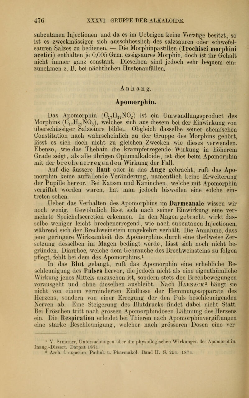 subcutanen Injectionen und da es im Uebrigen keine Vorzüge besitzt, so ist es zweckmässiger sich ausschliesslich des salzsauren oder schwefel- saiu'en Salzes zu bedienen. — Die Morphinpastillen (Trochisci morphini acetici) enthalten je 0,005 Grm. essigsaures Morphin, doch ist ihr Gehalt nicht immer ganz constant. Dieselben sind jedoch sehr bequem ein- zunehmen z. B. bei nächtlichen Hustenanfällen. Anhang. Apomorpliin. Das Apomorphin (C17H17NO2) ist ein Umwandlungsproduct des Morphins (C17H19NO3), welches sich aus diesem bei der Einwirkung von überschüssiger Salzsäure bildet. Obgleich dasselbe seiner chemischen Constitution nach wahrscheinlich zu der Gruppe des Morphins gehört, lässt es sich doch nicht zu gleichen Zwecken wie dieses verwenden. Ebenso, wie das Thebain die krampferregende Wirkung in höherem Grade zeigt, als alle übrigen Opiumalkaloide, ist dies beim Apomorphm mit der brechenerregenden Wirkung der Fall. Auf die äussere Haut oder in das Auge gebracht, ruft das Apo- morphin keine auffallende Veränderung, namentlich keine Erweiterung der Pupille hervor. Bei Katzen und Kaninchen, welche mit Apomorphin vergiftet worden waren, hat man jedoch bisweilen eine solche ein- treten sehen. lieber das Verhalten des Apomorphins im Darmcauale wissen wir noch wenig. Gewöhnlich lässt sich nach seiner Einwirkung eine ver- mehrte Speichelsecretion erkennen. In den Magen gebracht, wirkt das- selbe weniger leicht brechenerregend, wie nach subcutanen Injectionen, während sich der Brechweinstein umgekehrt verhält. Die Annahme, dass jene geringere Wirksamkeit des Apomorphins durch eine theilweise Zer- setzung desselben im Magen bedingt werde, lässt sich noch nicht be- gründen. Diarrhoe, welche dem Gebrauche des Brechweinsteins zu folgen pflegt, fehlt bei dem des Apomorphins. ^ In das Blut gelangt, ruft das Apomorphin eine erhebliche Be- schleunigung des Pulses hervor, die jedoch nicht als eine eigenthümliche Wirkung jenes Mittels anzusehen ist, sondern stets den Brechbewegungen vorausgeht und ohne dieselben ausbleibt. Nach Harnack^ hängt sie nicht von einem verminderten Einflüsse der Hemmungsapparate des Herzens, sondern von einer Erregung der den Puls beschleunigenden Nerven ab. Eine Steigerung des Blutdrucks findet dabei nicht Statt. Bei Fröschen tritt nach grossen Apomorphindosen Lähmung des Herzens ein. Die Respiratiou erleidet bei Thieren nach Apomorphinvergiftungen eine starke Beschleunigung, welcher nach grösseren Dosen eine ver- ^ V. SiKLKRT, Untersuchungen über die physiologischen Wirkungen des Apomorpliin. Jnaug-Disscrt. Dorpat 1871. •^ Arch. f. experim. Pathol. u. Pliannakol. liand II. S. 254. 1874.