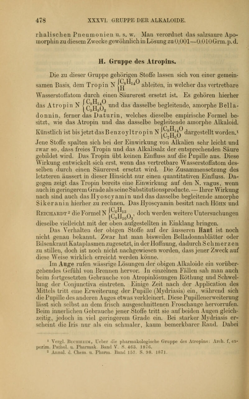 rh all sehen Pneumonien u. s. w. Man verordnet das salzsaure Apo- morphin zu diesem Zwecke gewöhnlich in Lösung zu 0,001—O.OlOGrm.p. d. H. Gruppe des Atropins. Die zu dieser Gruppe gehörigen Stoffe lassen sich von einer gemein- {P H 0 t/ ^* ableiten, in welcher das vertretbare Wasserstotfatom durch einen Säurerest ersetzt ist. Es gehören hierher {P H O O^H^O ^^^ ^^^ dasselbe begleitende, amorphe Bella- donnin, ferner das Daturin, welches dieselbe empirische Formel be- sitzt, wie das Atropin und das dasselbe begleitende amorphe Alkaloid. {C Vi o r^H^O ^^^.rgestellt worden.^ Jene Stoffe spalten sich bei der Einwirkung von Alkalien sehr leicht und zwar so, dass freies Tropin und das Alkalisalz der entsprechenden Säure gebildet wird. Das Tropin übt keinen Einfluss auf die Pupille aus. Diese Wirkung entwickelt sich erst, wenn das vertretbare Wasserstoffatom des- selben durch einen Säurerest ersetzt wird. Die Zusammensetzung des letzteren äussert in dieser Hinsicht nur einen quantitativen Einfluss. Da- gegen zeigt das Tropin bereits eine Einwirkung auf den N. vagus, wenn auch in geringerem Grade als seine Substitutionsproducte. — Ihrer Wirkung nach sind auch das Hyoscyamin und das dasselbe begleitende amorphe Sikeranin hierher zu rechnen. Das Hyoscyamin besitzt nach Hohn und Reichardt^ die Formel N Ip^u^^q i ^^och werden weitere Untersuchungen dieselbe vielleicht mit der oben aufgestellten in Einklang bringen. Das Verhalten der obigen Stoffe auf der äusseren Haut ist noch nicht genau bekannt. Zwar hat man bisweilen Belladonnablätter oder Bilsenkraut Kataplasmen zugesetzt, in der Hoffnung, dadurch Schmerzen zu stillen, doch ist noch nicht nachgewiesen worden, dass jener Zweck auf diese Weise wirklich erreicht Averden könne. Im Auge rufen wässrige Lösungen der obigen Alkaloide ein vorüber- gehendes Gefühl von Brennen hervor. In einzelnen Fällen sah man auch beim fortgesetzten Gebrauche von Atropinlösungen Röthung und Schwel- lung der Conjunctiva eintreten. Einige Zeit nach der Application des Mittels tritt eine Erweiterung der Pupille (Mydriasis) ein, während sich die Pupille des anderen Auges etwas verkleinert. Diese Pupillenerweiterung lässt sich selbst an dem frisch ausgeschnittenen Froschauge hervorrufen. Beim innerlichen Gebrauche jener Stoffe tritt sie auf beiden Augen gleich- zeitig, jedoch in viel geringerem Grade ein. Bei starker Mydriasis er- scheint die Iris nur als ein schmaler, kaum bemerkbarer Rand. Dabei 1 Vorgl. l'.Lcimr.iM, L'cbor die phurmakologischo Gruppe des Atropins: Arch. f, ex- pcrim. Puthol. u. Pfuirrnuk. IJaiid V. S. 4G;j. 1870. 2 Annal. d. Chem. u. Pliann. Hand 1Ö7. S. 98. 1871.