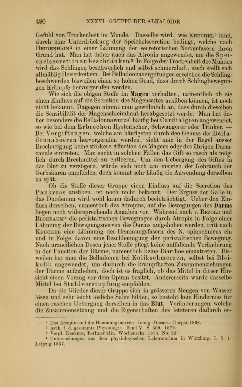 Gefühl von Trockenheit im Munde. Dasselbe wird, wie Keucheli fand, durch eine Unterdrückung der Speichelsecretion bedingt, welche nach Heidenhain 2 in einer Lähmung der secretorischen Nervenfasern ihren Grund hat. Man hat daher auch das Atropin angewendet, um die Spei- chelsecretion zu beschränke n.s In Folge der Trockenheit des Mundes wird das Schhngen beschwerlich und selbst schmerzhaft, auch stellt sich allmählig Heiserkeit ein. Bei Belladonnavergiftungen erreichen die Schling- beschwerden bisweilen einen so hohen Grad, dass durch Schlingbewegun- gen Krämpfe hervorgerufen werden. Wie sich die obigen Stoffe im Magen verhalten, namentlich ob sie einen Einfluss auf die Secretion des Magensaftes ausüben können, ist noch nicht bekannt. Dagegen nimmt man gewöhnlich an, dass durch dieselben die Sensibilität der Magenschleimhaut herabgesetzt werde. Man hat da- her besonders die Belladonnawurzel häufig bei Cardialgien angewendet, so wie bei dem Erbrechen Hysterischer, Schwangerer oder Trinker. — Bei Vergiftungen, welche am häufigsten durch den Genuss der Bella- donnabeeren hervorgerufen werden, sieht man in der Regel ausser Brechneigung keine stärkere Afifection des Magens oder des übrigen Darm- canals eintreten. Man sucht in solchen Fällen das Gift so rasch als mög- lich durch Brechmittel zu entleeren. Um den Uebergang des Giftes in das Blut zu verzögern, würde sich noch am meisten der Gebrauch der Gerbsäuren empfehlen, doch kommt sehr häufig die Anwendung derselben zu spät. Ob die Stoffe dieser Gruppe einen Einfluss auf die Secretion des Pankreas ausüben, ist noch nicht bekannt. Der Erguss der Galle in das Duodenum wird wohl kaum dadurch beeinträchtigt. Ueber den Ein- fluss derselben, namentlich des Atropins, auf die Bewegungen des Darms liegen noch widersprechende Angaben vor. Während nach v. Bezold und Bloebaum* die peristaltischen Bewegungen durch Atropin in Folge einer Lähmung der Bewegungsnerven des Darms aufgehoben werden, tritt nach Keuchel eine Lähmung der Hemmungsfasern des N. splanchnicus ein und in Folge davon eine Beschleunigung der peristal tischen Bewegung. Nach arzneilichen Dosen jener Stoffe pflegt keine auffallende Veränderung in der Function der Därme, namentlich keine Diarrhoe einzutreten. Bis- weilen hat man die Belladonna bei Kolikschmerzen, selbst bei Blei- kolik angewendet, um dadurch die krampfhaften Zusammenziehungen der Därme aufzuheben, doch ist es fraglich, ob das Mittel in dieser Hin- sicht einen Vorzug vor dem Opium besitzt. Andererseits wurde dasselbe Mittel bei StuhVerstopfung empfohlen. Da die Glieder dieser Gruppe sich in grösseren Mengen von Wasser lösen und sehr leicht lösliche Salze bilden, so besteht kein Hinderniss für einen raschen Uebergang derselben in das Blut. Veränderungen, welche die Zusammensetzung und die Eigenschaften des letzteren dadurch er- ^ Das Atropin und dio Ilcnimuii^rsncrvcn. Inaug.-Dissert. Dorpat 1868. 2 Arch. f. d. gcsammto Physiologio. IJand V. S. 309. 1872. ^ Vergl. Ebstein, licrliner klin. Woohcnschr. 1873. No. 25. * Untersuchungen au.s dem physiologi.sehcn liaboratorium in Würzburg. I. S. 1 Leipzig 186 7.
