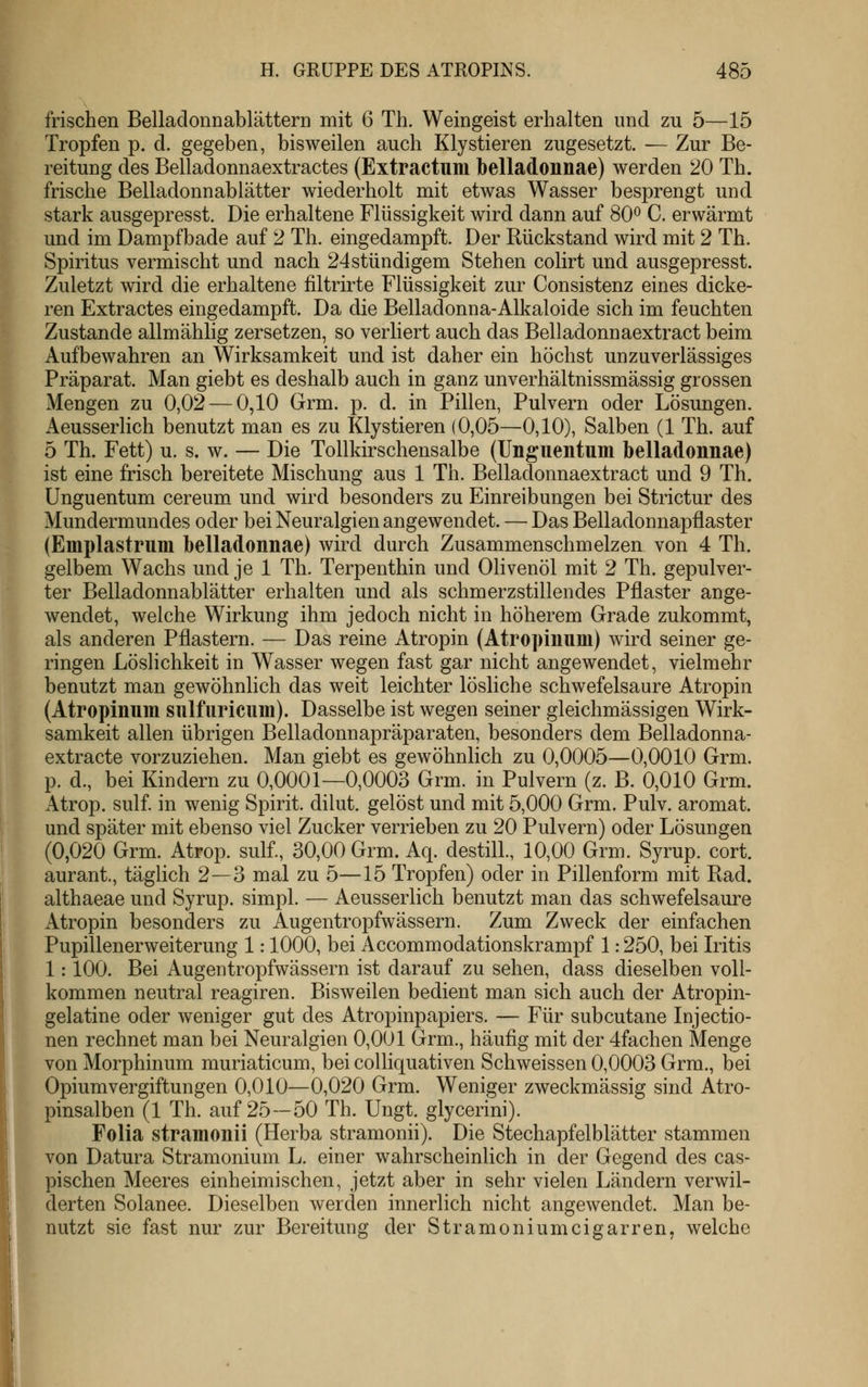 frischen Belladonnablättern mit 6 Th. Weingeist erhalten und zu 5—15 Tropfen p. d. gegeben, bisweilen auch Klystieren zugesetzt. -— Zur Be- reitung des Belladonnaextractes (Extractum belladonnae) werden 20 Th. frische Belladonnablätter wiederholt mit etwas Wasser besprengt und stark ausgepresst. Die erhaltene Flüssigkeit wird dann auf 80^ C. erwärmt und im Dampfbade auf 2 Th. eingedampft. Der Rückstand wird mit 2 Th. Spiritus vermischt und nach 24stündigem Stehen colirt und ausgepresst. Zuletzt wird die erhaltene filtrirte Flüssigkeit zur Consistenz eines dicke- ren Extractes eingedampft. Da die Belladonna-Alkaloide sich im feuchten Zustande allmählig zersetzen, so verliert auch das Belladonnaextract beim Aufbewahren an Wirksamkeit und ist daher ein höchst unzuverlässiges Präparat. Man giebt es deshalb auch in ganz unverhältnissmässig grossen Mengen zu 0,02 — 0,10 Grm. p. d. in Pillen, Pulvern oder Lösungen. Aeusserlich benutzt man es zu Klystieren (0,05—0,10), Salben (1 Th. auf 5 Th. Fett) u. s. w. — Die Tollkirschensalbe (Unguentum belladonnae) ist eine frisch bereitete Mischung aus 1 Th. Belladonnaextract und 9 Th. Unguentum cereum. und wird besonders zu Einreibungen bei Strictur des Mundermundes oder bei Neuralgien angewendet. — Das Belladonnapflaster (Emplastrum belladonnae) wird durch Zusammenschmelzen von 4 Th. gelbem Wachs und je 1 Th. Terpenthin und Olivenöl mit 2 Th. gepulver- ter Belladonnablätter erhalten und als schmerzstillendes Pflaster ange- wendet, welche Wirkung ihm jedoch nicht in höherem Grade zukommt, als anderen Pflastern. — Das reine Atropin (Atropinum) wird seiner ge- ringen Löslichkeit in Wasser wegen fast gar nicht angewendet, vielmehr benutzt man gewöhnlich das weit leichter lösliche schwefelsaure Atropin (Atropinum sulfiiricum). Dasselbe ist wegen seiner gleichmässigen Wirk- samkeit allen übrigen Belladonnapräparaten, besonders dem Belladonna- extracte vorzuziehen. Man giebt es gewöhnlich zu 0,0005—0,0010 Grm. p. d., bei Kindern zu 0,0001—0,0003 Grm. in Pulvern (z. B. 0,010 Grm. Atrop. sulf in wenig Spirit. dilut. gelöst und mit 5,000 Grm. Pulv. aromat. und später mit ebenso viel Zucker verrieben zu 20 Pulvern) oder Lösungen (0,020 Grm. Atrop. sulf., 30,00 Grm. Aq. destill., 10,00 Grm. Syrup. cort. aurant., täglich 2—3 mal zu 5—15 Tropfen) oder in Pillenform mit Rad. althaeae und Syrup. simpl. — Aeusserlich benutzt man das schwefelsaure Atropin besonders zu Augentropfwässern. Zum Zweck der einfachen PupillenerWeiterung 1: 1000, bei Accommodationskrampf 1: 250, bei Ldtis 1: 100. Bei Augentropfwässern ist darauf zu sehen, dass dieselben voll- kommen neutral reagiren. Bisweilen bedient man sich auch der Atropin- gelatine oder weniger gut des Atropinpapiers. — Für subcutane Injectio- nen rechnet man bei Neuralgien 0,001 Grm., häufig mit der 4fachen Menge von Morphinum muriaticum, bei coUiquativen Schweissen 0,0003 Grm., bei Opiumvergiftungen 0,010—0,020 Grm. Weniger zweckmässig sind Atro- pinsalben (1 Th. auf 25—50 Th. Ungt. glycerini). Folia stramonil (Herba stranionii). Die Stechapfelblätter stammen von Datura Stramonium L. einer wahrscheinlich in der Gegend des cas- pischen Meeres einheimischen, jetzt aber in sehr vielen Ländern verwil- derten Solanee. Dieselben werden innerlich nicht angewendet. Man be- nutzt sie fast nur zur Bereitung der Stramoniumcigarren, welche