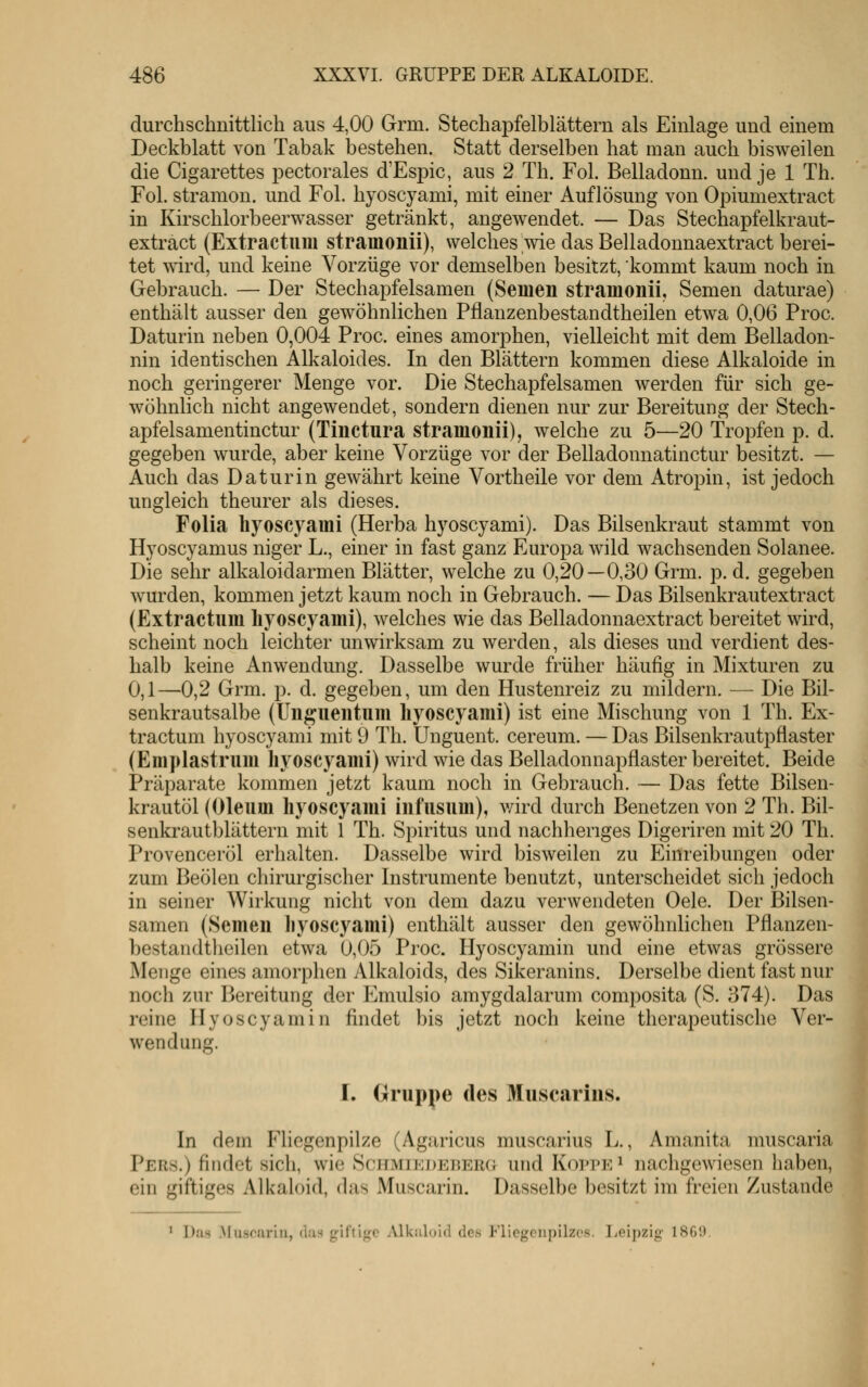 durchschnittlich aus 4,00 Grm. Stechapfelblättern als Einlage und einem Deckblatt von Tabak bestehen. Statt derselben hat man auch bisweilen die Cigarettes pectorales d'Espic, aus 2 Th. Fol. Belladonn. und je 1 Th. Fol. stramon. und Fol. hyoscyami, mit einer Auflösung von Opiumextract in Kirschlorbeerwasser getränkt, angewendet. — Das Stechapfelkraut- extract (Extractuiu strainonii), welches wie das Belladonnaextract berei- tet wird, und keine Vorzüge vor demselben besitzt, kommt kaum noch in Gebrauch. — Der Stechapfelsamen (Semen strainonii, Semen daturae) enthält ausser den gewöhnlichen Pflanzenbestandtheilen etwa 0,06 Proc. Daturin neben 0,004 Proc. eines amorphen, vielleicht mit dem Belladon- nin identischen Alkaloides. In den Blättern kommen diese Alkaloide in noch geringerer Menge vor. Die Stechapfelsamen werden für sich ge- wöhnlich nicht angewendet, sondern dienen nur zur Bereitung der Stech- apfelsamentinctur (Tinctura stramonii), welche zu 5—20 Tropfen p. d. gegeben wurde, aber keine Vorzüge vor der Belladonnatinctur besitzt. — Auch das Daturin gewährt keine Vortheile vor dem Atropin, ist jedoch ungleich th eurer als dieses. Folia liyoscyami (Herba hyoscyami). Das Bilsenkraut stammt von Hyoscyamus niger L., einer in fast ganz Europa wild wachsenden Solanee. Die sehr alkaloidarmen Blätter, welche zu 0,20—0,30 Gi^m. p. d. gegeben wurden, kommen jetzt kaum noch in Gebrauch. — Das Bilsenkrautextract (Extractum hyoscyami), welches wie das Belladonnaextract bereitet wird, scheint noch leichter unwirksam zu werden, als dieses und verdient des- halb keine Anwendung. Dasselbe wurde früher häufig in Mixturen zu 0,1—0,2 Grm. p. d. gegeben, um den Hustenreiz zu mildern. — Die Bil- senkrautsalbe (ünguentum hyoscyami) ist eine Mischung von 1 Th. Ex- tractum hyoscyami mit 9 Th. Unguent. cereum. — Das Bilsenkrautpflaster (Emplastrum liyoscyami) wird wie das Belladonnapflaster bereitet. Beide Präparate kommen jetzt kaum noch in Gebrauch. — Das fette Bilsen- krautöl (Oleum hyoscyami infusum), v/ird durch Benetzen von 2 Th. Bil- senkrautblättern mit 1 Th. Spiritus und nachheriges Digeriren mit 20 Th. Provenceröl erhalten. Dasselbe wird bisweilen zu Einreibungen oder zum BeÖlen chirurgischer Instrumente benutzt, unterscheidet sich jedoch in seiner Wirkung nicht von dem dazu verwendeten Oele. Der Bilsen- samen (Semen liyoscyami) enthält ausser den gewöhnlichen Pflanzen- bestandtheilen etwa 0,05 Proc. Hyoscyamin und eine etwas grössere Menge eines amorphen Alkaloids, des Sikeranins. Derselbe dient fast nur noch zur Bereitung der Emulsio amygdalarum composita (S. 374). Das reine Hyoscyamin findet bis jetzt noch keine therapeutische Ver- wendung. I. Gruppe des Muscjirius. In dem Fliegenpilze (Agaricus muscarius L., Amanita muscaria Pers.) findet sich, wie ScHMiEDEnERO und Koppe ^ nachgewiesen haben, ein giftiges Alkaloid, das Muscarin. Dasselbe besitzt im freien Zustande Das Muscarin, das giftige iVlkuloid des Fliegenpilzes. I^eipzig 1869.