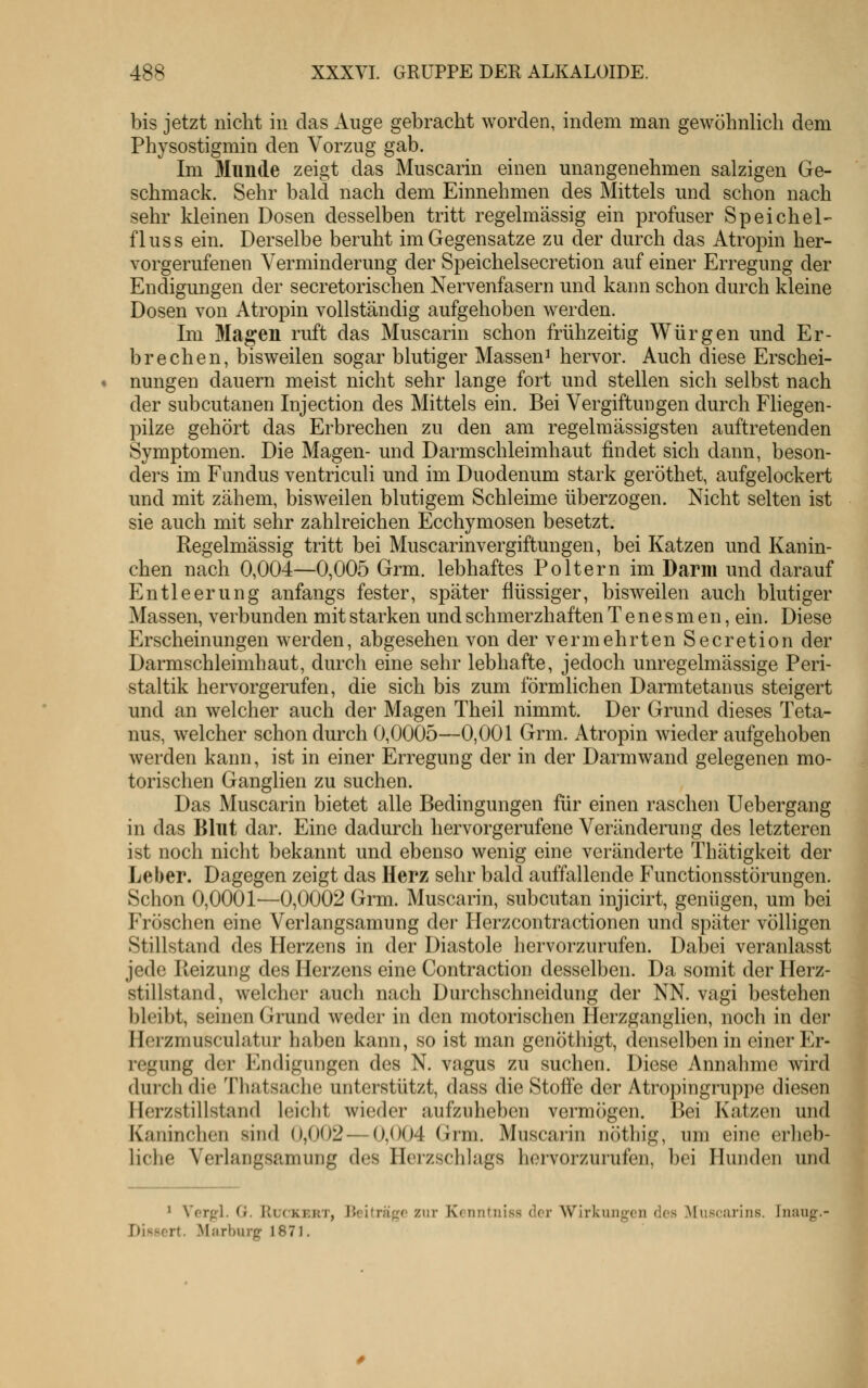 bis jetzt nicht in das Auge gebracht worden, indem man gewöhnlich dem Physostigmin den Vorzug gab. Im Munde zeigt das Muscarin einen unangenehmen salzigen Ge- schmack. Sehr bald nach dem Einnehmen des Mittels und schon nach sehr kleinen Dosen desselben tritt regelmässig ein profuser Speichel- fluss ein. Derselbe beruht im Gegensatze zu der durch das Atropin her- vorgerufenen Verminderung der Speichelsecretion auf einer Erregung der Endigungen der secretorischen Nervenfasern und kann schon durch kleine Dosen von Atropin vollständig aufgehoben werden. Im Magen ruft das Muscarin schon frühzeitig Würgen und Er- brechen, bisweilen sogar blutiger Massen^ hervor. Auch diese Erschei- nungen dauern meist nicht sehr lange fort und stellen sich selbst nach der subcutanen Injection des Mittels ein. Bei Vergiftungen durch Fhegen- pilze gehört das Erbrechen zu den am regelmässigsten auftretenden Symptomen. Die Magen- und Darmschleimhaut findet sich dann, beson- ders im Fundus ventriculi und im Duodenum stark geröthet, aufgelockert und mit zähem, bisweilen blutigem Schleime überzogen. Nicht selten ist sie auch mit sehr zahlreichen Ecchymosen besetzt. Regelmässig tritt bei Muscarinvergiftungen, bei Katzen und Kanin- chen nach 0,004—0,005 Grm. lebhaftes Poltern im Darm und darauf Entleerung anfangs fester, später flüssiger, bisweilen auch blutiger Massen, verbunden mit starken und schmerzhaften T e n e s m en, ein. Diese Erscheinungen werden, abgesehen von der vermehrten Secretion der Darmschleimhaut, durch eine sehr lebhafte, jedoch unregelmässige Peri- staltik hervorgerufen, die sich bis zum förmlichen Darmtetanus steigert und an welcher auch der Magen Theil nimmt. Der Grund dieses Teta- nus, welcher schon durch 0,0005—0,001 Grm. Atropin wieder aufgehoben werden kann, ist in einer Erregung der in der Darm wand gelegenen mo- torischen Ganglien zu suchen. Das Muscarin bietet alle Bedingungen für einen raschen Uebergang in das Blnt dar. Eine dadurch hervorgerufene Veränderung des letzteren ist noch nicht bekannt und ebenso wenig eine veränderte Thätigkeit der Leber. Dagegen zeigt das Herz sehr bald auffallende Functionsstörungen. Schon 0,0001—0,0002 Grm. Muscarin, subcutan injicirt, genügen, um bei Fröschen eine Verlangsamung der Herzcontractionen und später völligen Stillstand des Herzens in der Diastole hervorzurufen. Dabei veranlasst jede Reizung des Herzens eine Contraction desselben. Da somit der Herz- stillstand, welcher aucli nach Durchschneidung der NN. vagi bestehen l)leibt, seinen Grund weder in den motorischen Herzganglien, noch in der Herzmusculatur haben kann, so ist man genöthigt, denselben in einer Er- regung der Endigungen des N. vagus zu suchen. Diese Annahme wird dui'ch die Thatsache unterstützt, dass die Stoffe der Atropingruppe diesen Herzstillstand leicht wieder aufzuheben vermögen. Bei Katzen und Kaninchen sind 0,002 — 0,004 Grm. Muscarin nöthig, um eine erheb- liche Verlangsamung des Herzschlags hervorzurufen, bei Hunden und * Verpl. (i. Rur-KKRT, Reiträgo zur Konntiiiss der Wirkungen des ^luscarins. Inaug.- Dissert. Marburg 1871.