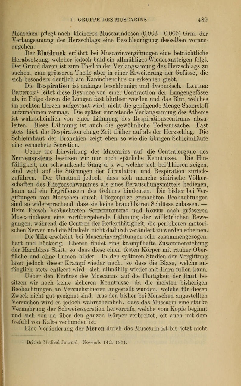 Menschen pflegt nach kleineren Muscarindosen (0,003—0,005) Grm. der Verlangsamung des Herzschlags eine Beschleunigung desselben voraus- zugehen. Der Blutdruck erfährt bei Muscarinvergiftungen eine beträchtliche Herabsetzung, welcher jedoch bald ein allmähliges Wiederansteigen folgt. Der Grund davon ist zum Theil in der Verlangsamung des Herzschlags zu suchen, zum grösseren Theile aber in einer Erweiterung der Gefässe, die sich besonders deutlich am Kaninchenohre zu erkennen giebt. Die Respiration ist anfangs beschleunigt und dyspnoisch. Lauder Beunton 1 leitet diese Dyspnoe von einer Contraction der Lungengefässe ab, in Folge deren die Lungen fast blutleer werden und das Blut, welches im rechten Herzen aufgestaut wird, nicht die genügende Menge Sauerstoff aufzunehmen vermag. Die später eintretende Verlangsamung des Athems ist wahrscheinlich von einer Lähmung des Respirationscentrums abzu- leiten. Diese Lähmung ist auch die gewöhnliche Todesursache. Fast stets hört die Respiration einige Zeit früher auf als der Herzschlag. Die Schleimhaut der Bronchien zeigt eben so wie die übrigen Schleimhäute eine vermehrte Secretion. lieber die Einwirkung des Muscarins auf die Centralorgane des Nervensj^stems besitzen wir nur noch spärliche Kenntnisse. Die Hin- f älhgkeit, der schwankende Gang u. s. w.^ welche sich bei Thieren zeigen, sind wohl auf die Störungen der Circulation und Respiration zurück- zuführen. Der Umstand jedoch, dass sich manche sibirische Völker- schaften des Fliegenschwammes als eines Berauschungsmittels bedienen, kann auf ein Ergriffensein des Gehirns hindeuten. Die bisher bei Ver- giftungen von Menschen durch Fliegenpilze gemachten Beobachtungen sind so widersprechend, dass sie keine brauchbaren Schlüsse zulassen. — Beim Frosch beobachteten Schmiedeberg und Koppe nach grösseren Muscarindosen eine vorübergehende Lähmung der willkürlichen Bewe- gungen, während die Centren der Reflexthätigkeit, die peripheren motori- schen Nerven und die Muskeln nicht dadurch verändert zu werden scheinen. Die Milz erscheint bei Muscarinvergiftungen sehr zusammengezogen, hart und höckerig. Ebenso findet eine krampfhafte Zusammenziehung der Harnblase Statt, so dass diese einen festen Körper mit rauher Ober- fläche und ohne Lumen bildet. Li den späteren Stadien der Vergiftung lässt jedoch dieser Krampf wieder nach, so dass die Blase, welche an- fänglich stets entleert wird, sich allmählig wieder mit Harn füllen kann. Üeber den Einfluss des Muscarins auf die Thätigkeit der Haut be- sitzen wir noch keine sicheren Kenntnisse, da die meisten bisherigen Beobachtungen an Versuchsthieren angestellt wurden, welche für diesen Zweck nicht gut geeignet sind. Aus den bisher bei Menschen angestellten Versuchen wird es jedoch wahrscheinlich, dass das Muscarin eine starke Vermehrung der Schweisssecretion hervorrufe, welche vom Kopfe beginnt und sich von da über den ganzen Körper verbreitet, oft auch mit dem Gefühl von Kälte verbunden ist. Eine Veränderung der Nieren durch das Muscarin ist bis jetzt nicht 1 British MedicalJournal. Novemb. 14th 1874.