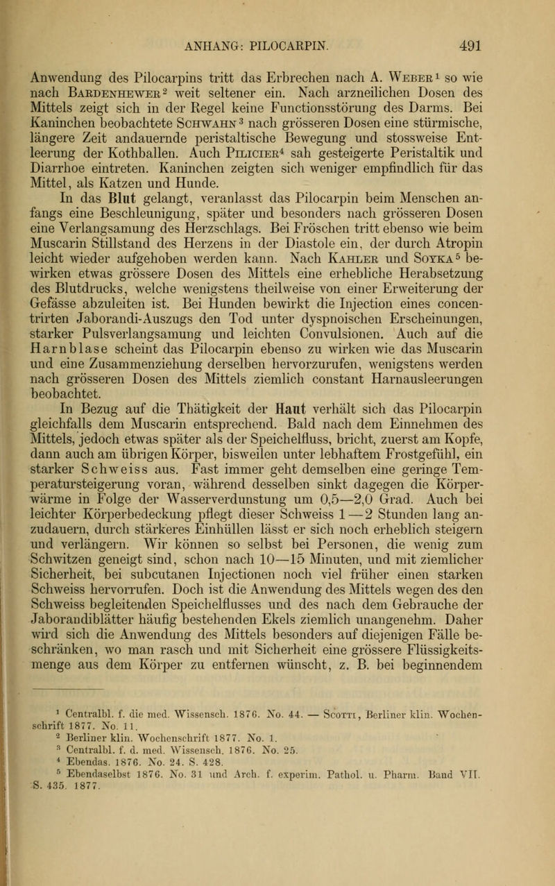 Anwendung des Pilocarpins tritt das Erbrechen nach A. Weber i so wie nach Bardenhewer2 weit seltener ein. Nach arzneilichen Dosen des Mittels zeigt sich in der Regel keine Functionsstörung des Darms. Bei Kaninchen beobachtete Schwahn ^ nach grösseren Dosen eine stürmische, längere Zeit andauernde peristaltische Bewegung und stossweise Ent- leerung der Kothballen. Auch Piliciee^ sah gesteigerte Peristaltik und Diarrhoe eintreten. Kaninchen zeigten sich weniger empfindlich für das Mittel, als Katzen und Hunde. In das Blut gelangt, veranlasst das Pilocarpin beim Menschen an- fangs eine Beschleunigung, später und besonders nach grösseren Dosen eine Verlangsamung des Herzschlags. Bei Fröschen tritt ebenso wie beim Muscarin Stillstand des Herzeus in der Diastole ein, der durch Atropin leicht wieder aufgehoben werden kann. Nach Kahler und Soyka^ be- wirken etwas grössere Dosen des Mittels eine erhebliche Herabsetzung des Blutdrucks, welche wenigstens theilweise von einer Erweiterung der Gefässe abzuleiten ist. Bei Hunden bewirkt die Injection eines concen- trirten Jaborandi-Auszugs den Tod unter dyspnoischen Erscheinungen, starker Pulsverlangsamung und leichten Convulsionen. Auch auf die Harnblase scheint das Pilocarpin ebenso zu wirken wie das Muscarin und eine Zusammenziehung derselben hervorzurufen, wenigstens werden nach grösseren Dosen des Mittels ziemlich constant Harnausleerungen beobachtet. In Bezug auf die Thätigkeit der Haut verhält sich das Pilocarpin gleichfalls dem Muscarin entsprechend. Bald nach dem Einnehmen des Mittels, jedoch etwas später als der Speichelfluss, bricht, zuerst am Kopfe, dann auch am übrigen Körper, bisweilen unter lebhaftem Frostgefühl, ein starker Seh weiss aus. Fast immer geht demselben eine geringe Tem- peratursteigerung voran, während desselben sinkt dagegen die Körper- wärme in Folge der Wasserverdunstung um 0,5—2,0 Grad. Auch bei leichter Körperbedeckung pflegt dieser Schweiss 1—2 Stunden lang an- zudauern, durch stärkeres Einhüllen lässt er sich noch erheblich steigern und verlängern. Wir können so selbst bei Personen, die wenig zum Schwitzen geneigt sind, schon nach 10—15 Minuten, und mit ziemlicher Sicherheit, bei subcutanen Injectionen noch viel früher einen starken Schweiss hervorrufen. Doch ist die Anwendung des Mittels wegen des den Schweiss begleitenden Speichelflusses und des nach dem Gebrauche der Jaborandiblätter häufig bestehenden Ekels ziemlich unangenehm. Daher wird sich die Anwendung des Mittels besonders auf diejenigen Fälle be- schränken, wo man rasch und mit Sicherheit eine grössere Flüssigkeits- menge aus dem Körper zu entfernen wünscht, z. B. bei beginnendem ^ Centralbl. f. die med. Wissensch. 187G. No. 44. — Scotti, Berliner klin. Wochen- schrift 1877. No. 11. 2 Berliner klin. Wochcn.schrift 1877. No. 1. ^ Centralbl. f. d. med. Wissensch. 1876. No. 25. ^ Ebendas. 1876. No. 24. S. 428. ^ Ebendaselbst 1876. No. 31 und Arch. f. experim. Pathol. u. Pharm. Band VIT. S. 435. 1877.